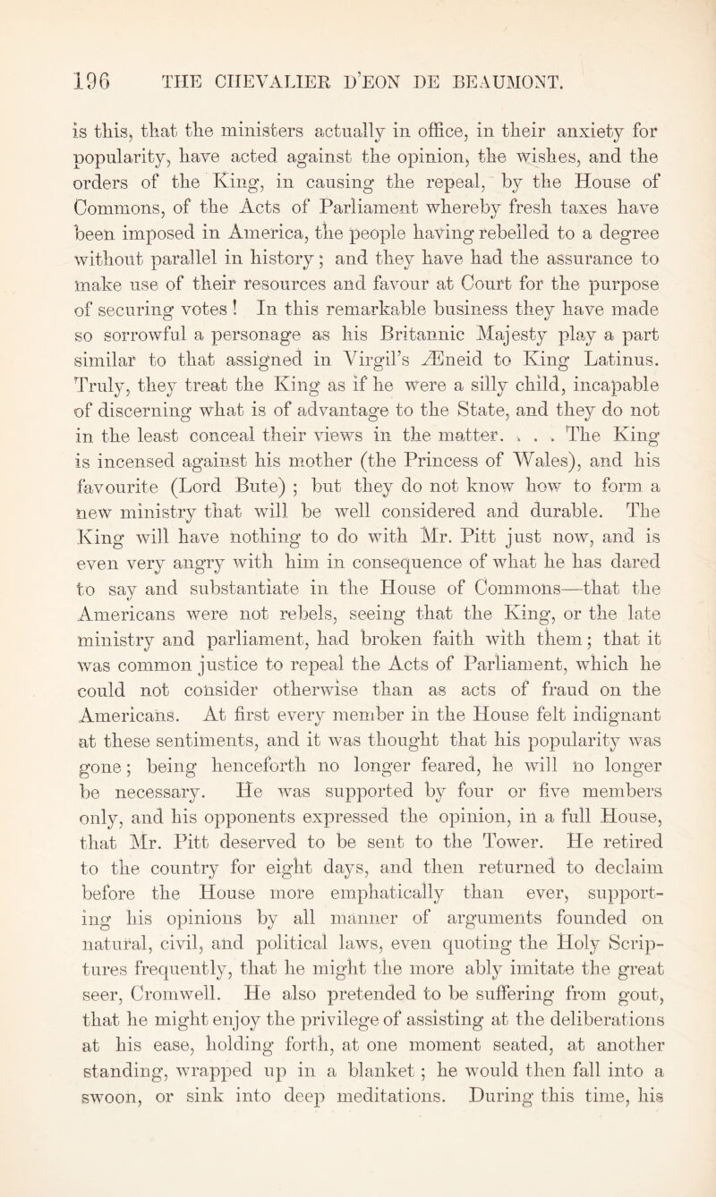 is this, that the ministers actually in office, in their anxiety for popularity, have acted against the opinion, the wishes, and the orders of the King, in causing the repeal, by the House of Commons, of the Acts of Parliament whereby fresh taxes have been imposed in America, the people having rebelled to a degree without parallel in history; and they have had the assurance to make use of their resources and favour at Court for the purpose of securing votes ! In this remarkable business they have made so sorrowful a personage as his Britannic Majesty play a part similar to that assigned in Virgil’s TEneid to King Latinus. Truly, they treat the King as If he were a silly child, incapable of discerning what is of advantage to the State, and they do not in the least conceal their views in the matter. •. . . The King is incensed against his mother (the Princess of Wales), and his favourite (Lord Bute) ; but they do not know how to form a new ministry that will be well considered and durable. The King will have nothing to do with Mr. Pitt just now, and is even very angry with him in consequence of what he has dared to say and substantiate in the House of Commons—that the Americans were not rebels, seeing that the King, or the late ministry and parliament, had broken faith with them; that it was common justice to repeal the Acts of Parliament, which he could not consider otherwise than as acts of fraud on the Americans. At first every member in the House felt indignant at these sentiments, and it was thought that his popularity was gone; being henceforth no longer feared, he will no longer be necessary. He was supported by four or five members only, and his opponents expressed the opinion, in a full House, that Mr. Pitt deserved to be sent to the Tower. He retired to the country for eight days, and then returned to declaim before the House more emphatically than ever, support- ing his opinions by all manner of arguments founded on natural, civil, and political laws, even quoting the Holy Scrip- tures frequently, that he might the more ably imitate the great seer, Cromwell. He also pretended to be suffering from gout, that he might enjoy the privilege of assisting at the deliberations at his ease, holding forth, at one moment seated, at another standing, wrapped up in a blanket ; he would then fall into a swoon, or sink into deep meditations. During this time, his