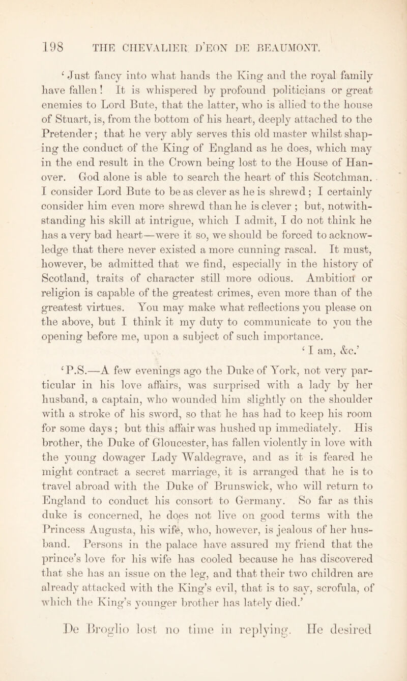 c Just fancy into wliat hands the King and the royal family have fallen! It is whispered by profound politicians or great enemies to Lord Bute, that the latter, who is allied to the house of Stuart, is, from the bottom of his heart, deeply attached to the Pretender; that he very ably serves this old master whilst shap- ing the conduct of the King of England as he does, which may in the end result in the Crown being lost to the House of Han- over. God alone is able to search the heart of this Scotchman. I consider Lord Bute to be as clever as he is shrewd ; I certainly consider him even more shrewd than he is clever ; but, notwith- standing his skill at intrigue, which I admit, I do not think he has a very bad heart—were it so, we should be forced to acknow- ledge that there never existed a more cunning rascal. It must, however, be admitted that we find, especially in the history of Scotland, traits of character still more odious. Ambition or religion is capable of the greatest crimes, even more than of the greatest virtues. You may make what reflections you please on the above, but I think it my duty to communicate to you the opening before me, upon a subject of such importance. 11 am, &c.’ CP.S.—A few evenings ago the Duke of York, not very par- ticular in his love affairs, was surprised with a lady by her husband, a captain, who wounded him slightly on the shoulder with a stroke of his sword, so that he has had to keep his room for some days ; but this affair was hushed up immediately. His brother, the Duke of Gloucester, has fallen violently in love with the young dowager Lady Waldegrave, and as it is feared he might contract a secret marriage, it is arranged that he is to travel abroad with the Duke of Brunswick, who will return to England to conduct his consort to Germany. So far as this duke is concerned, he does not live on good terms with the Princess Augusta, his wife, who, however, is jealous of her hus- band. Persons in the palace have assured my friend that the prince’s love for his wife has cooled because he has discovered that she has an issue on the leg, and that their two children are already attacked with the King’s evil, that is to sa}^, scrofula, of which the King’s younger brother has lately died.’ De Broglie lost no time in replying. He desired