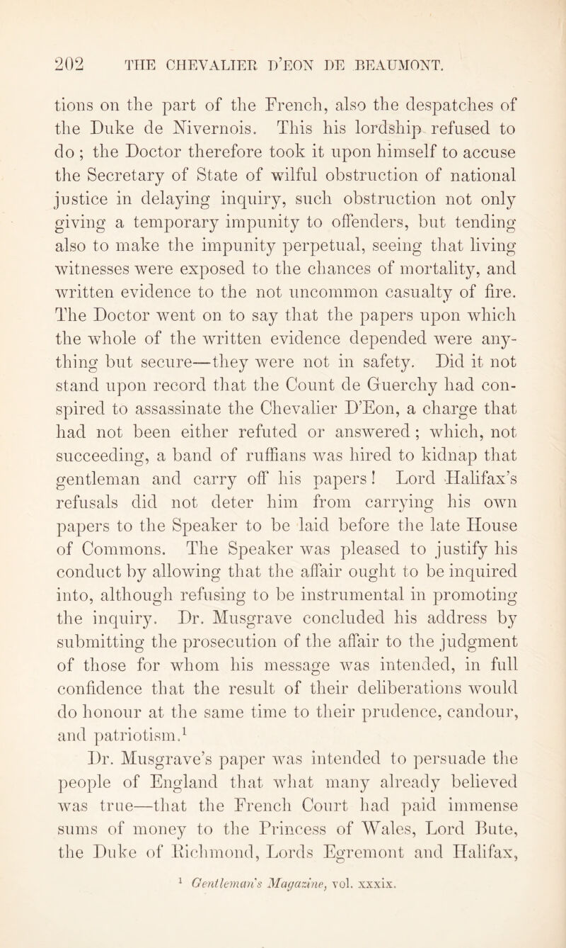 tions on the part of the French, also the despatches of the Duke de Mvernois. This his lordship refused to do ; the Doctor therefore took it upon himself to accuse the Secretary of State of wilful obstruction of national justice in delaying inquiry, such obstruction not only giving a temporary impunity to offenders, but tending also to make the impunity perpetual, seeing that living witnesses were exposed to the chances of mortality, and written evidence to the not uncommon casualty of fire. The Doctor went on to say that the papers upon which the whole of the written evidence depended were any- thing but secure—-they were not in safety. Did it not stand upon record that the Count de Guerchy had con- spired to assassinate the Chevalier D’Eon, a charge that had not been either refuted or answered ; which, not succeeding, a band of ruffians was hired to kidnap that gentleman and carry off his papers ! Lord Halifax’s refusals did not deter him from carrying his own papers to the Speaker to be laid before the late House of Commons. The Speaker was pleased to justify his conduct by allowing that the affair ought to be inquired into, although refusing to be instrumental in promoting the inquiry. Dr. Musgrave concluded his address by submitting the prosecution of the affair to the judgment of those for whom his message was intended, in full confidence that the result of their deliberations would do honour at the same time to their prudence, candour, and patriotism.1 Dr. Musgrave’s paper was intended to persuade the people of England that what many already believed was true—that the French Court had paid immense sums of money to the Princess of Wales, Lord Bute, the Duke of Bichmond, Lords Egremont and Halifax, 1 Gentleman's Magazine., vol. xxxix.