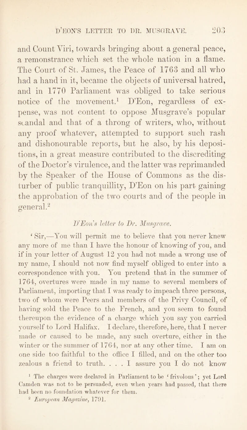 and Count Viri, towards bringing about a general peace, a remonstrance which set the whole nation in a flame. The Court of St. James, tire Peace of 1763 and all who had a hand in it, became the objects of universal hatred, and in 1770 Parliament was obliged to take serious notice of the movement.1 D’Eon, regardless of ex- pense, was not content to oppose Musgrave’s popular scandal and that of a throng of writers, who, without any proof whatever, attempted to support such rash and dishonourable reports, but he also, by his deposi- tions, in a great measure contributed to the discrediting of the Doctor’s virulence, and the latter was reprimanded by the Speaker of the House of Commons as the dis- turber of public tranquillity, D’Eon on his part gaining the approbation of the two courts and of the people in general.2 D'Eons letter to Dr. Musgrave. ‘ Sir,—You will permit me to believe that you never knew any more of me than I have the honour of knowing of you, and if in your letter of August 12 you had not made a wrong use of my name, I should not now find myself obliged to enter into a correspondence with you. You pretend that in the summer of 1764, overtures were made in my name to several members of Parliament, importing that I was ready to impeach three persons, two of whom were Peers and members of the Privy Council, of having sold the Peace to the French, and you seem to found thereupon the evidence of a charge which you say you carried yourself to Lord Halifax. I declare, therefore, here, that I never made or caused to be made, any such overture, either in the winter or the summer of 1764, nor at any other time. I am on one side too faithful to the office I filled, and on the other too zealous a friend to truth. ... I assure you I do not know 1 The charges were declared in Parliament to he ‘ frivolous ’; yet Lord Camden was not to be persuaded, even when years had passed, that there had been no foundation whatever for them. 2 European Magazine, 1701.