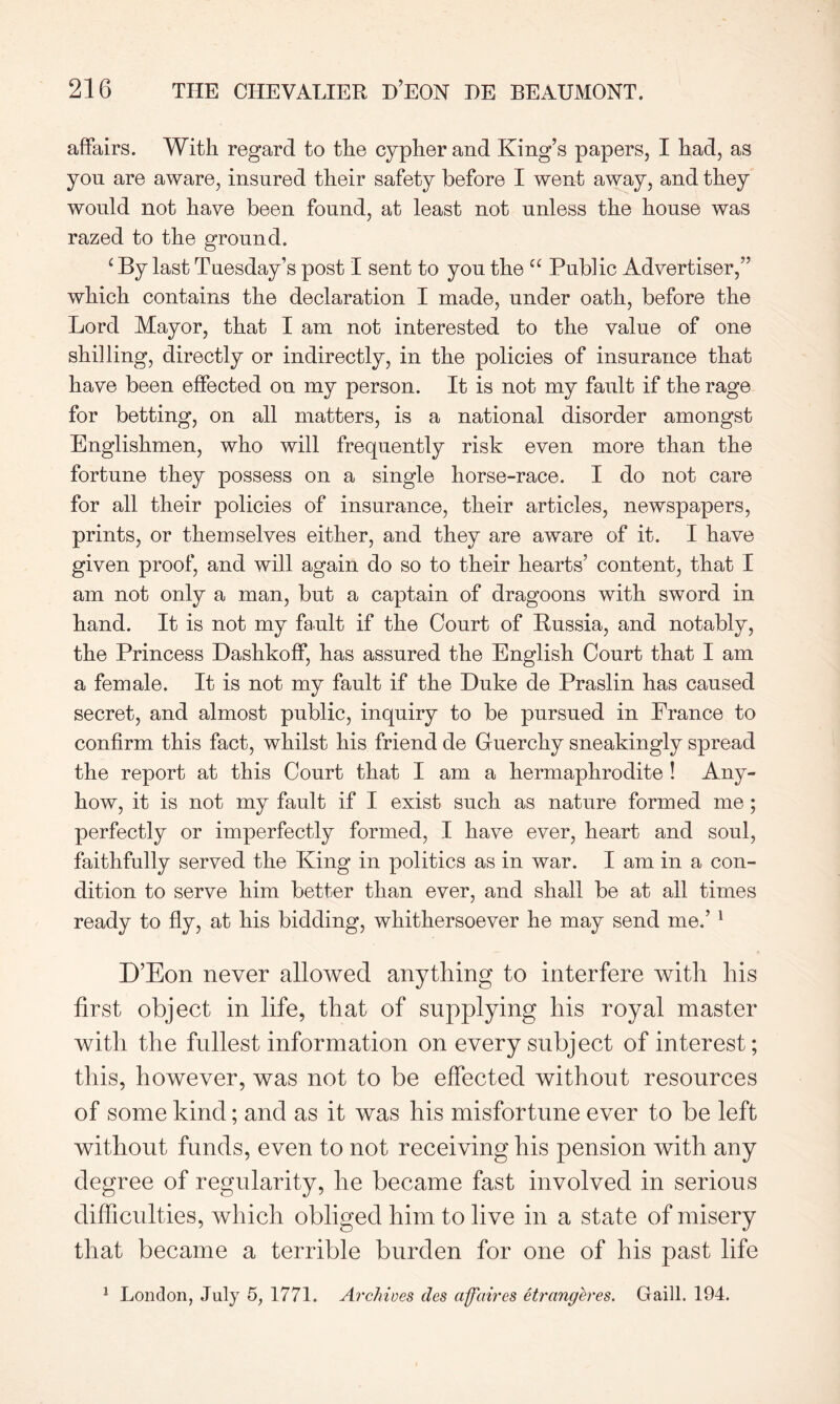 affairs. With regard to the cypher and King’s papers, I had, as yon are aware, insured their safety before I went away, and they would not have been found, at least not unless the house was razed to the ground. c By last Tuesday’s post I sent to you the u Public Advertiser,” which contains the declaration I made, under oath, before the Lord Mayor, that I am not interested to the value of one shilling, directly or indirectly, in the policies of insurance that have been effected on my person. It is not my fault if the rage for betting, on all matters, is a national disorder amongst Englishmen, who will frequently risk even more than the fortune they possess on a single horse-race. I do not care for all their policies of insurance, their articles, newspapers, prints, or themselves either, and they are aware of it. I have given proof, and will again do so to their hearts’ content, that I am not only a man, but a captain of dragoons with sword in hand. It is not my fault if the Court of Russia, and notably, the Princess Dashkoff, has assured the English Court that I am a female. It is not my fault if the Duke de Praslin has caused secret, and almost public, inquiry to be pursued in France to confirm this fact, whilst his friend de Guerchy sneakingly spread the report at this Court that I am a hermaphrodite ! Any- how, it is not my fault if I exist such as nature formed me; perfectly or imperfectly formed, I have ever, heart and soul, faithfully served the King in politics as in war. I am in a con- dition to serve him better than ever, and shall be at all times ready to fly, at his bidding, whithersoever he may send me.’ 1 D’Eon never allowed anything to interfere with his first object in life, that of supplying his royal master with the fullest information on every subject of interest; this, however, was not to be effected without resources of some kind; and as it was his misfortune ever to be left without funds, even to not receiving his pension with any degree of regularity, he became fast involved in serious difficulties, which obliged him to live in a state of misery that became a terrible burden for one of his past life 1 London, July 5, 1771. Archives des affaires etrangeres. Gaill. 194.