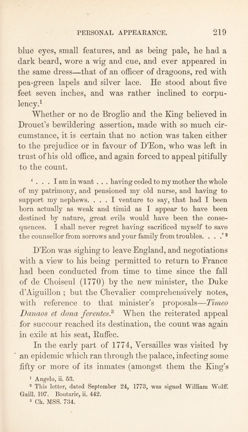 blue eyes, small features, and as being pale, be bad a dark beard, wore a wig and cue, and ever appeared in tbe same dress—that of an officer of dragoons, red with pea-green lapels and silver lace. He stood about five feet seven inches, and was rather inclined to corpu- lency.1 Whether or no de Broglio and the King believed in Drouet’s bewildering assertion, made with so much cir- cumstance, it is certain that no action was taken either to the prejudice or in favour of D’Eon, who was left in trust of his old office, and again forced to appeal pitifully to the count. ‘ . . . I am in want . . . having ceded to my mother the whole of my patrimony, and pensioned my old nurse, and having to support my nephews. ... I venture to say, that had I been born actually as weak and timid as I appear to have been destined by nature, great evils would have been the conse- quences. I shall never regret having sacrificed myself to save the counsellor from sorrows and your family from troubles. . . .’2 D’Eon was sighing to leave England, and negotiations with a view to his being permitted to return to France had been conducted from time to time since the fall of de Choiseul (1770) by the new minister, the Duke d’Aiguillon ; but the Chevalier comprehensively notes, with reference to that minister’s proposals—Timeo Danaos et dona ferentes.3 When the reiterated appeal for succour reached its destination, the count was again in exile at his seat, Kuffec. In the early part of 1774, Versailles was visited by an epidemic which ran through the palace, infecting some fifty or more of its inmates (amongst them the King’s 1 Angelo, ii. 53. 2 This letter, dated September 24, 1773, was signed William Wolff. Gaill. 197. Boutaric, ii. 442. 3 Ch. MSS. 734.