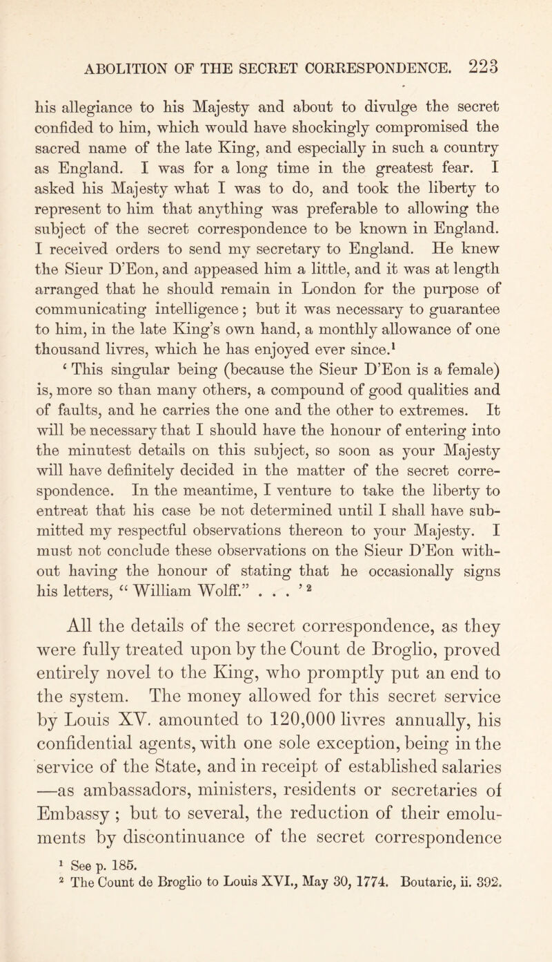 liis allegiance to Ms Majesty and about to divulge the secret confided to him, which would have shockingly compromised the sacred name of the late King, and especially in such a country as England. I was for a long time in the greatest fear. I asked his Majesty what I was to do, and took the liberty to represent to him that anything was preferable to allowing the subject of the secret correspondence to be known in England. I received orders to send my secretary to England. He knew the Sieur D’Eon, and appeased him a little, and it was at length arranged that he should remain in London for the purpose of communicating intelligence; but it was necessary to guarantee to him, in the late King’s own hand, a monthly allowance of one thousand livres, which he has enjoyed ever since.1 ‘ This singular being (because the Sieur D’Eon is a female) is, more so than many others, a compound of good qualities and of faults, and he carries the one and the other to extremes. It will be necessary that I should have the honour of entering into the minutest details on this subject, so soon as your Majesty will have definitely decided in the matter of the secret corre- spondence. In the meantime, I venture to take the liberty to entreat that his case be not determined until I shall have sub- mitted my respectful observations thereon to your Majesty. I must not conclude these observations on the Sieur D’Eon with- out having the honour of stating that he occasionally signs his letters, “ William Wolff.” . . . ’2 All the details of the secret correspondence, as they were fully treated upon by the Count de Broglio, proved entirely novel to the King, who promptly put an end to the system. The money allowed for this secret service by Louis XV. amounted to 120,000 livres annually, his confidential agents, with one sole exception, being in the service of the State, and in receipt of established salaries —as ambassadors, ministers, residents or secretaries of Embassy ; but to several, the reduction of their emolu- ments by discontinuance of the secret correspondence 1 See p. 185. 2 The Count de Broglio to Louis XVI., May 30, 1774. Boutaric, ii. 392.