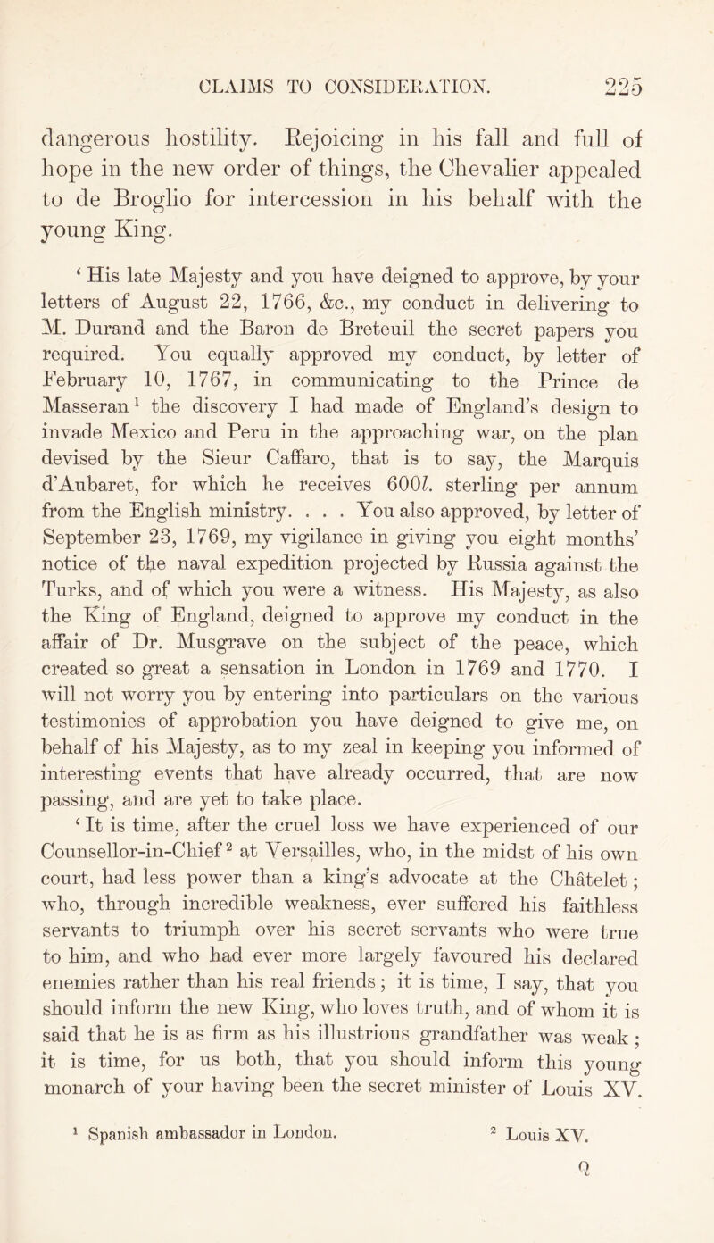 CLAIMS TO CONSIDERATION. 99n dangerous hostility. Rejoicing in his fall and full of hope in the new order of things, the Chevalier appealed to de Broglio for intercession in his behalf with the young King. ‘ His late Majesty and you have deigned to approve, by your letters of August 22, 1766, &c., my conduct in delivering to M. Durand and the Baron de Breteuil the secret papers you required. You equally approved my conduct, by letter of February 10, 1767, in communicating to the Prince de Masseran 1 the discovery I had made of England’s design to invade Mexico and Peru in the approaching war, on the plan devised by the Sieur Caffaro, that is to say, the Marquis d’Aubaret, for which he receives 600h sterling per annum from the English ministry. . . , You also approved, by letter of September 23, 1769, my vigilance in giving you eight months’ notice of the naval expedition projected by Russia against the Turks, and of which you were a witness. His Majesty, as also the King of England, deigned to approve my conduct in the affair of Dr. Musgrave on the subject of the peace, which created so great a sensation in London in 1769 and 1770. I will not worry you by entering into particulars on the various testimonies of approbation you have deigned to give me, on behalf of his Majesty, as to my zeal in keeping you informed of interesting events that have already occurred, that are now passing, and are yet to take place. i It is time, after the cruel loss we have experienced of our Counsellor-in-Chief2 at Versailles, who, in the midst of his own court, had less power than a king’s advocate at the Chatelet ; who, through incredible weakness, ever suffered his faithless servants to triumph over his secret servants who were true to him, and who had ever more largely favoured his declared enemies rather than his real friends; it is time, I say, that you should inform the new King, who loves truth, and of whom it is said that he is as firm as his illustrious grandfather was weak ; it is time, for us both, that you should inform this young monarch of your having been the secret minister of Louis XV.