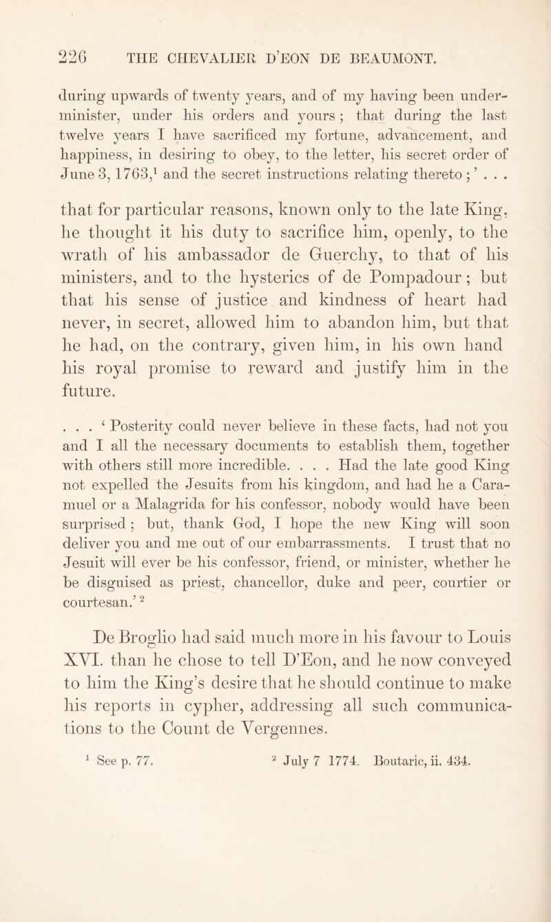 during upwards of twenty years, and of my having been under- minister, under his orders and yours ; that during the last twelve years I have sacrificed my fortune, advancement, and happiness, in desiring to obey, to the letter, his secret order of June 3, 1763,1 and the secret instructions relating thereto ; ’ . . . that for particular reasons, known only to the late King, he thought it his duty to sacrifice him, openly, to the wrath of his ambassador de Guerchy, to that of his ministers, and to the hysterics of de Pompadour; but that his sense of justice and kindness of heart had never, in secret, allowed him to abandon him, but that he had, on the contrary, given him, in his own hand his royal promise to reward and justify him in the future. . . . ‘ Posterity could never believe in these facts, had not you and I all the necessary documents to establish them, together with others still more incredible. . . . Had the late good King not expelled the Jesuits from his kingdom, and had he a Cara- muel or a Malagrida for his confessor, nobody would have been surprised ; but, thank God, I hope the new King will soon deliver you and me out of our embarrassments. I trust that no Jesuit will ever be his confessor, friend, or minister, whether he be disguised as priest, chancellor, duke and peer, courtier or courtesan.’2 De Brosdio had said much more in his favour to Louis o XVI. than he chose to tell D’Eon, and he now conveyed to him the King’s desire that he should continue to make Iris reports in cypher, addressing all such communica- tions to the Count de Vergennes.