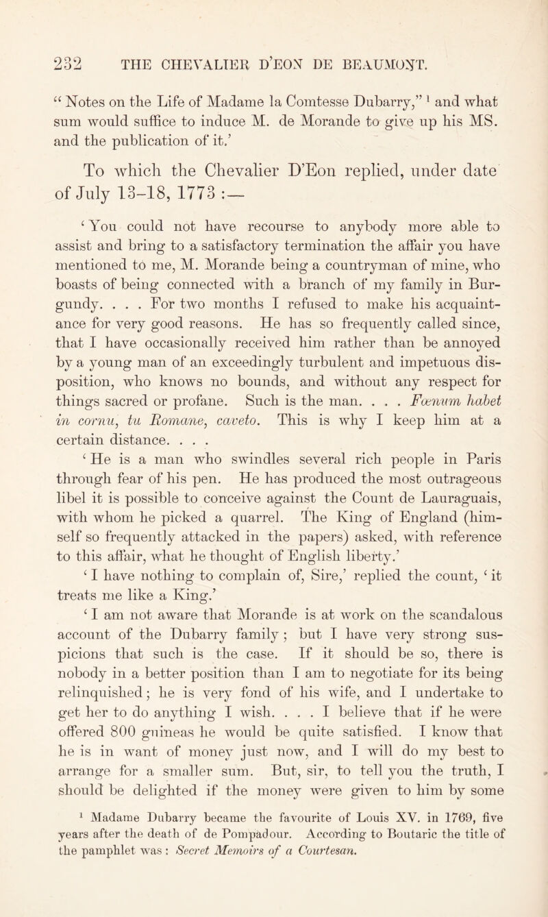 u Notes on the Life of Madame la Comtesse Dubarry,” 1 and what sum would suffice to induce M. de Morande to give up his MS. and the publication of it/ To which the Chevalier D’Eon replied, under date of July 13-18, 1773 1 You could not have recourse to anybody more able to assist and bring to a satisfactory termination the affair you have mentioned to me, M. Morande being a countryman of mine, who boasts of being connected with a branch of my family in Bur- gundy. . . . For two months I refused to make his acquaint- ance for very good reasons. He has so frequently called since, that I have occasionally received him rather than be annoyed by a young man of an exceedingly turbulent and impetuous dis- position, who knows no bounds, and without any respect for things sacred or profane. Such is the man. . . . Foenum habet in cornu, tu Romano, caveto. This is why I keep him at a certain distance. . . . c He is a man who swindles several rich people in Paris through fear of his pen. He has produced the most outrageous libel it is possible to conceive against the Count de Lauraguais, with whom he picked a quarrel. The King of England (him- self so frequently attacked in the papers) asked, with reference to this affair, what he thought of English liberty/ ‘ I have nothing to complain of, Sire,’ replied the count, ‘ it treats me like a King/ ‘ I am not aware that Morande is at work on the scandalous account of the Dubarry family ; but I have very strong sus- picions that such is the case. If it should be so, there is nobody in a better position than I am to negotiate for its being relinquished; he is very fond of his wife, and I undertake to get her to do anything I wish. ... I believe that if he were offered 800 guineas he would be quite satisfied. I know that he is in want of money just now, and I will do my best to arrange for a smaller sum. But, sir, to tell you the truth, I should be delighted if the money were given to him by some 1 Madame Dubarry became the favourite of Louis XV. in 1769, five years after the death of de Pompadour. According to Boutaric the title of the pamphlet was : Secret Memoirs of a Courtesan.