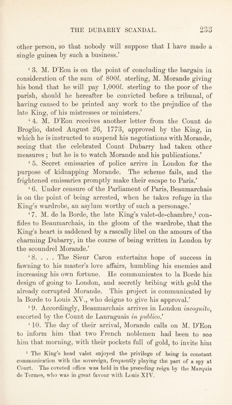 O O O other person, so that nobody will suppose that I have made a single guinea by such a business.’ ‘ 3. M. D’Eon is on the point of concluding the bargain in consideration of the sum of 800k sterling, M. Morande giving his bond that he will pay 1,000k sterling to the poor of the parish, should he hereafter be convicted before a tribunal, of having caused to be printed any work to the prejudice of the late King, of his mistresses or ministers.’ c 4. M. D’Eon receives another letter from the Count de Broglio, dated August 26, 1773, approved by the King, in which he is instructed to suspend his negotiations with Morande, seeing that the celebrated Count Dubarry had taken other measures ; but he is to watch Morande and his publications.’ c 5. Secret emissaries of police arrive in London for the purpose of kidnapping Morande. The scheme fails, and the frightened emissaries promptly make their escape to Paris.’ ‘ 6. Under censure of the Parliament of Paris, Beaumarchais is on the point of being arrested, when he takes refuge in the King’s wardrobe, an asylum worthy of such a personage.’ ‘ 7. M. de la Borde, the late King’s valet-de-chambre,1 con- fides to Beaumarchais, in the gloom of the wardrobe, that the King’s heart is saddened by a rascally libel on the amours of the charming Dubarry, in the course of being written in London by the scoundrel Morande.’ £ 8. . . . The Sieur Caron entertains hope of success in fawning to his master’s love affairs, humbling his enemies and increasing his own fortune. He communicates to la Borde his design of going to London, and secretly bribing with gold the already corrupted Morande. This project is communicated by la Borde to Louis XV., who deigns to give his approval.’ c 9. Accordingly, Beaumarchais arrives in London incognito, escorted by the Count de Lauraguais in publico.’ ‘10. The day of their arrival, Morande calls on M. D’Eon to inform him that two French noblemen had been to see him that morning, with their pockets full of gold, to invite him 1 The King’s head valet enjoyed the privilege of being in constant communication with the sovereign, frequently playing the part of a spy at Court. The coveted office was held in the preceding reign by the Marquis