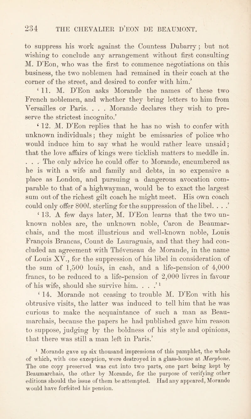 to suppress liis work against the Countess Dubarry ; but not wishing to conclude any arrangement without first consulting M. D’Eon, who was the first to commence negotiations on this business, the two noblemen had remained in their coach at the corner of the street, and desired to confer with him.5 4 11. M. D’Eon asks Morande the names of these two French noblemen, and whether they bring letters to him from Versailles or Paris. . . . Morande declares they wish to pre- serve the strictest incognito.5 i 12. M. D’Eon replies that he has no wish to confer with unknown individuals; they might be emissaries of police who would induce him to say what he would rather leave unsaid; that the love affairs of kings were ticklish matters to meddle in. . . . The only advice he could offer to Morande, encumbered as he is with a wife and family and debts, in so expensive a place as London, and pursuing a dangerous avocation com- parable to that of a highwayman, would be to exact the largest sum out of the richest gilt coach he might meet. His own coach could only offer 8001. sterling for the suppression of the libel. . . .’ ‘13. A few days later, M. D’Eon learns that the two un- known nobles are, the unknown noble, Caron de Beaumar- chais, and the most illustrious and well-known noble, Louis Franpois Brancas, Count de Lauraguais, and that they had con- cluded an agreement with Theveneau de Morande, in the name of Louis XV., for the suppression of his libel in consideration of the sum of 1,500 louis, in cash, and a life-pension of 4,000 francs, to be reduced to a life-pension of 2,000 livres in favour of his wife, should she survive him. . . / 1 ‘ 14. Morande not ceasing to trouble M. D’Eon with his obtrusive visits, the latter was induced to tell him that he was curious to make the acquaintance of such a man as Beau- marchais, because the papers he had published gave him reason to suppose, judging by the boldness of his style and opinions, that there was still a man left in Paris.’ 1 Morande gave up six thousand impressions of this pamphlet, the whole of which, with one exception, were destroyed in a glass-house at Marybone. The one copy preserved was cut into two parts, one part being kept by Beaumarchais, the other by Morande, for the purpose of verifying other editions should the issue of them be attempted. Had any appeared, Morande would have forfeited his pension.