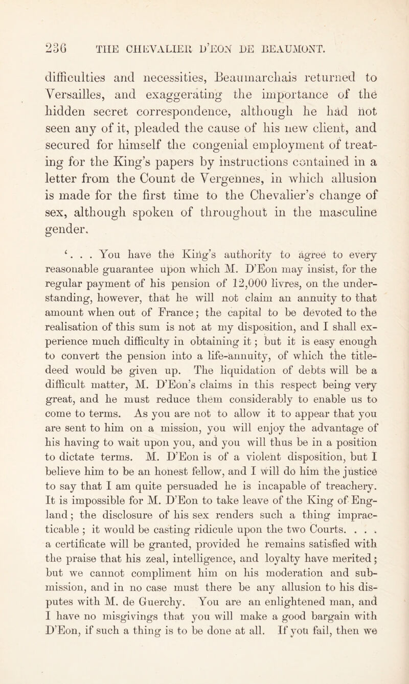 difficulties and necessities, Beaumarchais returned to Versailles, and exaggerating the importance of the hidden secret correspondence, although he had hot seen any of it, pleaded the cause of his new client, and secured for himself the congenial employment of treat- ing for the King’s papers by instructions contained in a letter from the Count de Vergehnes, in which allusion is made for the first time to the Chevalier’s change of sex, although spoken of throughout in the masculine gender. 1. . . You have the Kiiig?s authority to agree to every reasonable guarantee upon which M. D’Bon may insist, for the regular payment of his pension of 12,000 livres, on the under- standing, however, that he will not claim an annuity to that amount when out of France; the capital to be devoted to the realisation of this sum is not at my disposition, and I shall ex- perience much difficulty in obtaining it; but it is easy enough ! - to convert the pension into a life-annuity, of which the title- deed would be given up. The liquidation of debts will be a difficult matter, M. D’Eon’s claims in this respect being very great, and he must reduce them considerably to enable us to come to terms. As you are not to allow it to appear that you are sent to him on a mission, you will enjoy the advantage of his having to wait upon you, and you will thus be in a position to dictate terms. M. D’Eon is of a violent disposition, but I believe him to be an honest fellow, and I will do him the justice to say that I am quite persuaded he is incapable of treachery. It is impossible for M. D’Eon to take leave of the King of Eng- land ; the disclosure of his sex renders such a thing imprac- ticable ; it would be casting ridicule upon the two Courts. . . . a certificate will be granted, provided he remains satisfied with the praise that his zeal, intelligence, and loyalty have merited; but we cannot compliment him on his moderation and sub- mission, and in no case must there be any allusion to his dis- putes with M. de Guerchy. You are an enlightened man, and I have no misgivings that you will make a good bargain with D’Eon, if such a thing is to be done at all. If you fail, then we