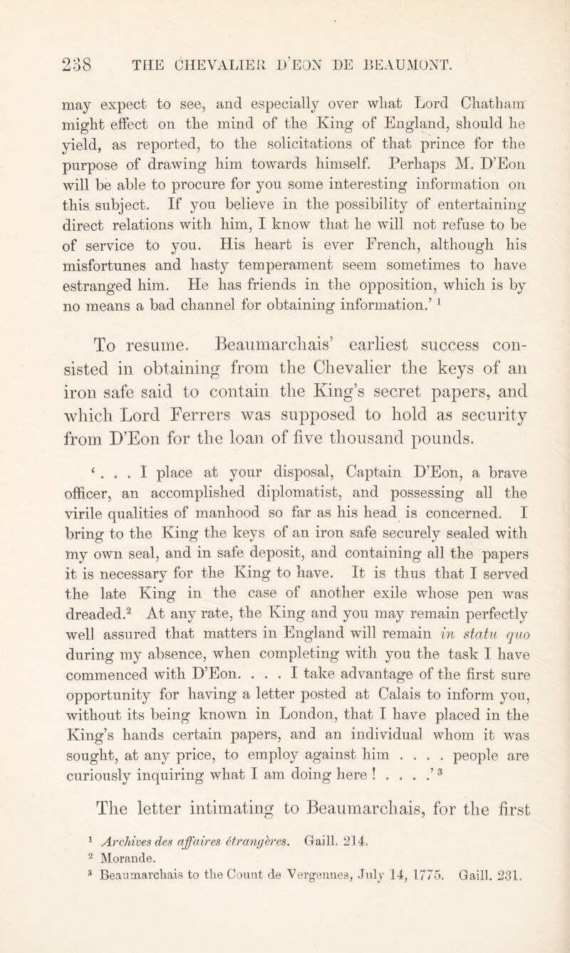 may expect to see, and especially over wliat Lord Chatham might effect on the mind of the King of England, should he yield, as reported, to the solicitations of that prince for the purpose of drawing him towards himself Perhaps M. D’Eon will be able to procure for you some interesting information on this subject. If you believe in the possibility of entertaining direct relations with him, I know that he will not refuse to be of service to you. His heart is ever French, although his misfortunes and hasty temperament seem sometimes to have estranged him. He has friends in the opposition, which is by no means a bad channel for obtaining information.’ 1 To resume. Beaumarchais' earliest success con- sisted in obtaining from the Chevalier the keys of an iron safe said to contain the King's secret papers, and which Lord Ferrers was supposed to hold as security from D’Eon for the loan of live thousand pounds. ‘ . I place at your disposal, Captain D’Eon, a brave officer, an accomplished diplomatist, and possessing all the virile qualities of manhood so far as his head is concerned. I bring to the King the keys of an iron safe securely sealed with my own seal, and in safe deposit, and containing all the papers it is necessary for the King to have. It is thus that I served the late King in the case of another exile whose pen was dreaded.2 At any rate, the King and you may remain perfectly well assured that matters in England will remain in statu quo during my absence, when completing with you the task I have commenced with D’Eon. ... I take advantage of the first sure opportunity for having a letter posted at Calais to inform you, without its being known in London, that I have placed in the King’s hands certain papers, and an individual whom it was sought, at any price, to employ against him .... people are curiously inquiring what I am doing here !....’3 The letter intimating to Beaumarchais, for the first 1 Archives des affaires etrangeres. Gaill. 214. 2 Morande. 3 Beaumarchais to the Count de Vergennes, July 14, 1775. Gaill. 231.