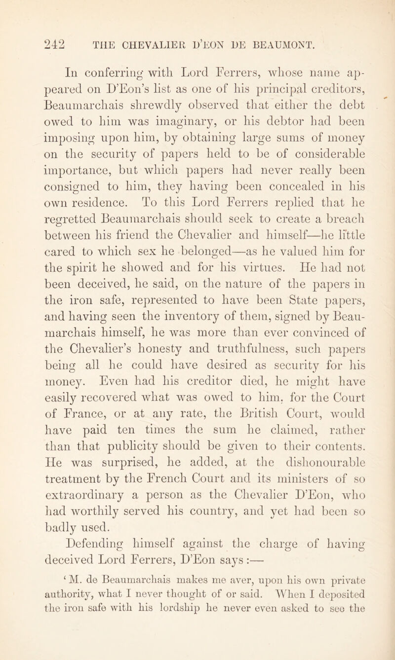 In conferring with Lord Ferrers, whose name ap- peared on D’Eon’s list as one of his principal creditors, Beaumarchais shrewdly observed that either the debt owed to him was imaginary, or his debtor had been imposing upon him, by obtaining large sums of money on the security of papers held to be of considerable importance, but which papers had never really been consigned to him, they having been concealed in his own residence. To this Lord Ferrers replied that he regretted Beaumarchais should seek to create a breach between his friend the Chevalier and himself—he little cared to which sex he belonged—as he valued him for the spirit he showed and for his virtues. He had not been deceived, he said, on the nature of the papers in the iron safe, represented to have been State papers, and having seen the inventory of them, signed by Beau- marchais himself, he was more than ever convinced of the Chevalier’s honesty and truthfulness, such papers being all he could have desired as security for his money. Even had his creditor died, he might have easily recovered what was owed to him, for the Court of France, or at any rate, the British Court, would have paid ten times the sum he claimed, rather than that publicity should be given to their contents. He was surprised, he added, at the dishonourable treatment by the French Court and its ministers of so extraordinary a person as the Chevalier D’Eon, who had worthily served his country, and yet had been so badly used. Defending himself against the charge of having deceived Lord Ferrers, D’Eon says :— ‘ M. de Beaumarchais makes me aver, upon his own private authority, what I never thought of or said. When I deposited the iron safe with his lordship he never even asked to see the