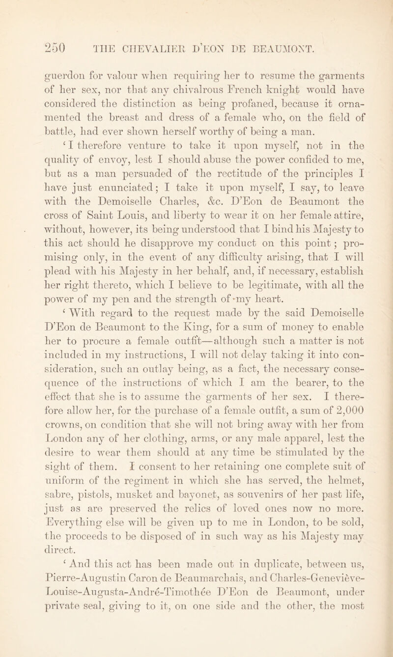 guerdon for valour when requiring her to resume the garments of her sex, nor that any chivalrous French knight would have considered the distinction as being profaned, because it orna- mented the breast and dress of a female who, on the field of battle, had ever shown herself worthy of being a man. ‘ I therefore venture to take it upon myself, not in the quality of envoy, lest I should abuse the power confided to me, but as a man persuaded of the rectitude of the principles I have just enunciated; I take it upon myself, I say, to leave with the Demoiselle Charles, &c. D’Eon de Beaumont the cross of Saint Louis, and liberty to wear it on her female attire, without, however, its being understood that I bind his Majesty to this act should he disapprove my conduct on this point; pro- mising only, in the event of any difficulty arising, that I will plead with his Majesty in her behalf, and, if necessary, establish her right thereto, which I believe to be legitimate, with all the power of my pen and the strength of-my heart. 1 With regard to the request made by the said Demoiselle D’Eon de Beaumont to the King, for a sum of money to enable her to procure a female outfit—although such a matter is not included in my instructions, I will not delay taking it into con- sideration, such an outlay being, as a fact, the necessary conse- quence of the instructions of which I am the bearer, to the effect that she is to assume the garments of her sex. I there- fore allow her, for the purchase of a female outfit, a sum of 2,000 crowns, on condition that she will not bring away with her from London any of her clothing, arms, or any male apparel, lest the desire to wear them should at any time be stimulated sight of them. I consent to her retaining one complete suit of uniform of the regiment in which she has served, the helmet, sabre, pistols, musket and bayonet, as souvenirs of her past life, just as are preserved the relics of loved ones now no more. Everything else will be given up to me in London, to be sold, the proceeds to be disposed of in such way as his Majesty may direct. e And this act has been made out in duplicate, between us, Pierre-Augustin Caron de Beaumarchais, and Charles-Genevieve- Louise-Augusta-Andre-Timothee D’Eon de Beaumont, under private seal, giving to it, on one side and the other, the most by the