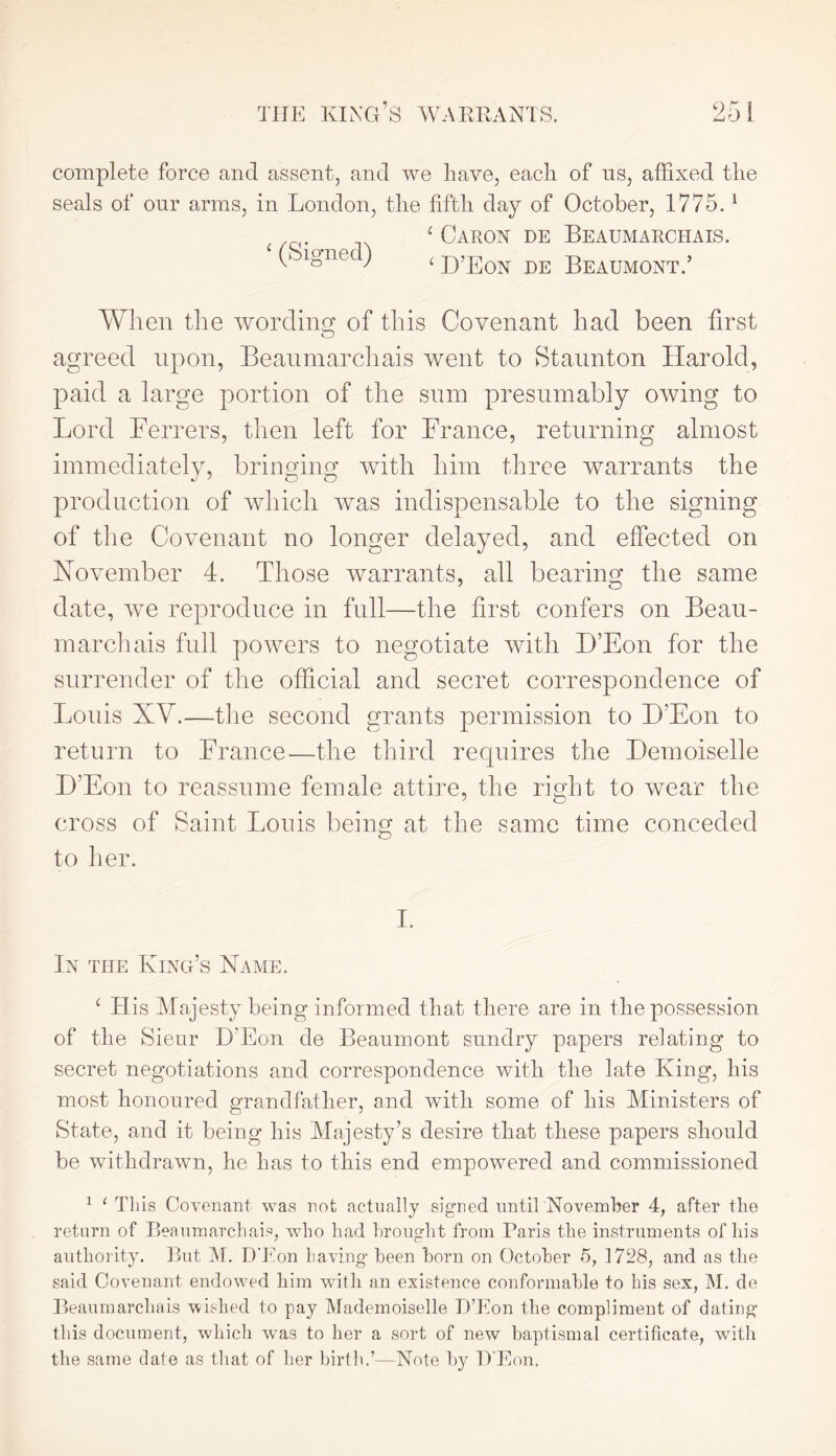 complete force and assent, and we Lave, each of ns, affixed tlie seals of our arms, in London, the fifth day of October, 1775.1 ‘ Caron de Beaumarchais. ( ignec) < d’Eon de Beaumont.’ When the wording of this Covenant had been first O agreed upon, Beaumarchais went to Staunton Harold, paid a large portion of the sum presumably owing to Lord Ferrers, then left for France, returning almost immediately, bringing with him three warrants the production of which was indispensable to the signing of the Covenant no longer delayed, and effected on November 4. Those warrants, all bearing the same date, Ave reproduce in full—the first confers on Beau- marchais full powers to negotiate with D’Eon for the surrender of the official and secret correspondence of Louis XY.—the second grants permission to H’Eon to return to France—the third requires the Demoiselle D’Eon to reassume female attire, the right to wear the cross of Saint Louis being at the same time conceded to her. I. In the King’s Name. ‘ His Majesty being informed that there are in the possession of the Sieur H’Eon de Beaumont sundry papers relating to secret negotiations and correspondence with the late King, his most honoured grandfather, and with some of his Ministers of State, and it being his Majesty’s desire that these papers should be withdrawn, he has to this end empowered and commissioned 1 1 This Covenant was not actually signed until November 4, after the return of Beaumarchais, w7ho had brought from Paris the instruments of his authority. But M. D’Eon having been horn on October 5, 1728, and as the said Covenant endowed him with an existence conformable to his sex, M. de Beaumarchais wished to pay Mademoiselle D’Eon the compliment of dating this document, which was to her a sort of new baptismal certificate, with the same date as that of her birth.’—Note by D'Eon.