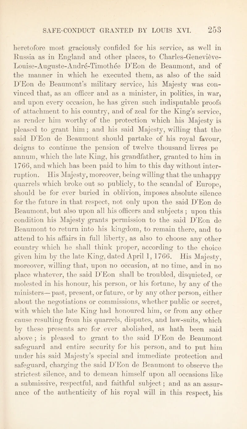 heretofore most graciously confided for his service, as well in Russia as in England and other places, to Charles-Genevieve- Louise-Auguste-Andre-Timothee D’Eon de Beaumont, and of the manner in which he executed them, as also of the said D’Eon de Beaumont’s military service, his Majesty was con- vinced that, as an officer and as a minister, in politics, in war, and upon every occasion, he has given such indisputable proofs of attachment to his country, and of zeal for the King’s service, as render him worthy of the protection which his Majesty is pleased to grant him; and his said Majesty, willing that the said D'Eon de Beaumont should partake of his royal favour, deigns to continue the pension of twelve thousand livres pe annum, which the late King, his grandfather, granted to him in 1766, and which has been paid to him to this day without inter- ruption. His Majesty, moreover, being willing that the unhappy quarrels which broke out so publicly, to the scandal of Europe, should be for ever buried in oblivion, imposes absolute silence for the future in that respect, not only upon the said D’Eon de Beaumont, but also upon all his officers and subjects ; upon this condition his Majesty grants permission to the said D’Eon de Beaumont to return into his kingdom, to remain there, and to attend to his affairs in full liberty, as also to choose any other country which he shall think proper, according to the choice given him by the late King, dated April 1, 1766. His Majesty, moreover, willing that, upon no occasion, at no time, and in no place whatever, the said D’Eon shall be troubled, disquieted, or molested in his honour, his person, or his fortune, by any of the ministers—past, present, or future, or by any other person, either about the negotiations or commissions, whether public or secret, with which the late King had honoured him, or from any other cause resulting from his quarrels, disputes, and law-suits, which by these presents are for ever abolished, as hath been said above ; is pleased to grant to the said D’Eon de Beaumont safeguard and entire security for his person, and to put him under his said Majesty’s special and immediate protection and safeguard, charging the said D’Eon de Beaumont to observe the strictest silence, and to demean himself upon all occasions like a submissive, respectful, and faithful subject; and as an assur- ance of the authenticity of his royal will in this respect, his