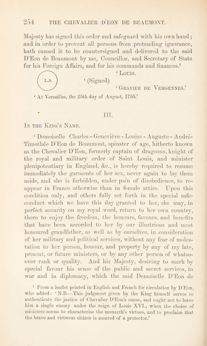 Majesty has signed this order and safeguard with his own hand ; and in order to prevent all persons from pretending ignorance, hath caused it to be countersigned and delivered to the said D’Eon de Beaumont by me, Councillor, and Secretary of State for his Foreign Affairs, and for his commands and finances.1 ‘ Louis. 4 (Signed) 4 Clavier de Vergennes.’ i At Versailles, the 25th day of August, 1755.’ III. In the King’s Name. 4 Demoiselle Charles - Genevieve - Louise - Auguste - Andre- Timothee D'Eon de Beaumont, spinster of age, hitherto known as the Chevalier D’Eon, formerly captain of dragoons, knight of the royal and military order of Saint Louis, and minister plenipotentiary in England, &c., is hereby required to resume immediately the garments of her sex, never again to lay them aside, and she is forbidden, under pain of disobedience, to re- appear in France otherwise than in female attire. Upon this condition only, and others fully set forth in the special safe- conduct which we have this day granted to her, she may, in perfect security on my royal word, return to her own country, there to enjoy the freedom, the honours, favours, and benefits that have been accorded to her by our illustrious and most honoured grandfather, as well as by ourselves, in consideration of her military and political services, without any fear of moles- tation to her person, honour, and property by any of my late, present, or future ministers, or by any other person of whatso- ever rank or quality. And his Majesty, desiring to mark by special favour his sense of the public and secret services, in war and in diplomacy, which the said Demoiselle D'Eon de 1 From a leaflet printed in English and French for circulation by D’Eon, who added: ‘ N.B.—This judgment given by the King himself serves to authenticate the justice of Chevalier D’Eon’s cause, and ought not to leave him a single enemy under the reign of Louis XVI., when the choice of ministers seems to characterise the monarch’s virtues, and to proclaim that the brave and virtuous citizen is assured of a protector.’