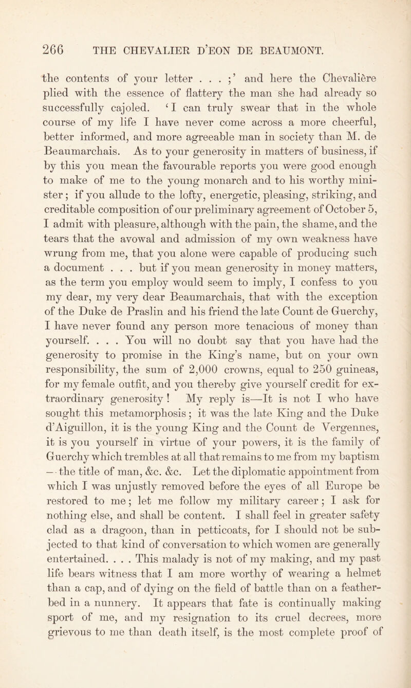 the contents of your letter . . . ; ’ and here the Chevaliere plied with the essence of flattery the man she had already so successfidly cajoled. ‘ I can truly swear that in the whole course of my life I have never come across a more cheerful, better informed, and more agreeable man in society than M. de Beaumarchais. As to your generosity in matters of business, if by this you mean the favourable reports you were good enough to make of me to the young monarch and to his worthy mini- ster ; if you allude to the lofty, energetic, pleasing, striking, and creditable composition of our preliminary agreement of October 5, I admit with pleasure, although with the pain, the shame, and the tears that the avowal and admission of my own weakness have wrung from me, that you alone were capable of producing such a document . . . but if you mean generosity in money matters, as the term you employ would seem to imply, I confess to you my dear, my very dear Beaumarchais, that with the exception of the Duke de Praslin and his friend the late Count de Guerchy, I have never found any person more tenacious of money than yourself. ... You will no doubt say that you have had the generosity to promise in the King’s name, but on your own responsibility, the sum of 2,000 crowns, equal to 250 guineas, for my female outfit, and you thereby give yourself credit for ex- traordinary generosity ! My reply is—It is not I who have sought this metamorphosis; it w'as the late King and the Duke d’Aiguillon, it is the young King and the Count de Vergennes, it is you yourself in virtue of your powers, it is the family of Guerchy which trembles at all that remains to me from my baptism — the title of man, &c. &c. Let the diplomatic appointment from which I was unjustly removed before the eyes of all Europe be restored to me; let me follow my military career ; I ask for nothing else, and shall be content. I shall feel in greater safety clad as a dragoon, than in petticoats, for I should not be sub- jected to that kind of conversation to which women are generally entertained. . . . This malady is not of my making, and my past life bears witness that I am more worthy of wearing a helmet than a cap, and of dying on the field of battle than on a feather- bed in a nunnery. It appears that fate is continually making sport of me, and my resignation to its cruel decrees, more grievous to me than death itself, is the most complete proof of