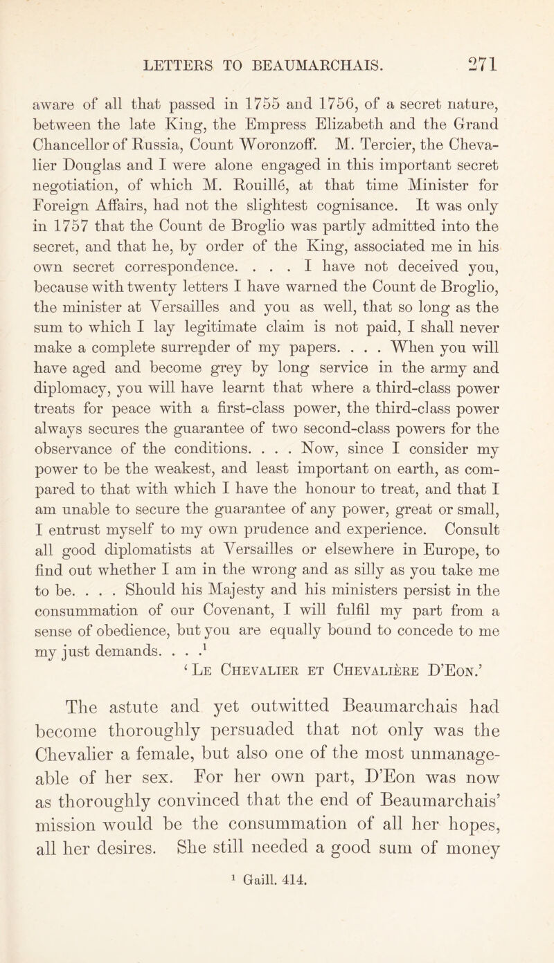 aware of all that passed in 1755 and 1756, of a secret nature, between tire late King, the Empress Elizabeth and the Grand Chancellor of Russia, Count Woronzoff. M. Tercier, the Cheva- lier Douglas and I were alone engaged in this important secret negotiation, of which M. Rouille, at that time Minister for Foreign Affairs, had not the slightest cognisance. It was only in 1757 that the Count de Broglio was partly admitted into the secret, and that he, by order of the King, associated me in his own secret correspondence. ... I have not deceived you, because with twenty letters I have warned the Count de Broglio, the minister at Versailles and you as well, that so long as the sum to which I lay legitimate claim is not paid, I shall never make a complete surrender of my papers. . . . When you will have aged and become grey by long service in the army and diplomacy, you will have learnt that where a third-class power treats for peace with a first-class power, the third-class power always secures the guarantee of two second-class powers for the observance of the conditions. . . . Now, since I consider my power to be the weakest, and least important on earth, as com- pared to that with which I have the honour to treat, and that I am unable to secure the guarantee of any power, great or small, I entrust myself to my own prudence and experience. Consult all good diplomatists at Versailles or elsewhere in Europe, to find out whether I am in the wrong and as silly as you take me to be. . . . Should his Majesty and his ministers persist in the consummation of our Covenant, I will fulfil my part from a sense of obedience, but you are equally bound to concede to me my just demands. . . d ‘ Le Chevalier et Chevaliere D’Eon.’ The astute and yet outwitted Beaumarchais had become thoroughly persuaded that not only was the Chevalier a female, but also one of the most unmanage- able of her sex. For her own part, D’Eon was now as thoroughly convinced that the end of Beaumarchais’ mission would be the consummation of all her hopes, all her desires. She still needed a good sum of money 1 Gaill. 414.