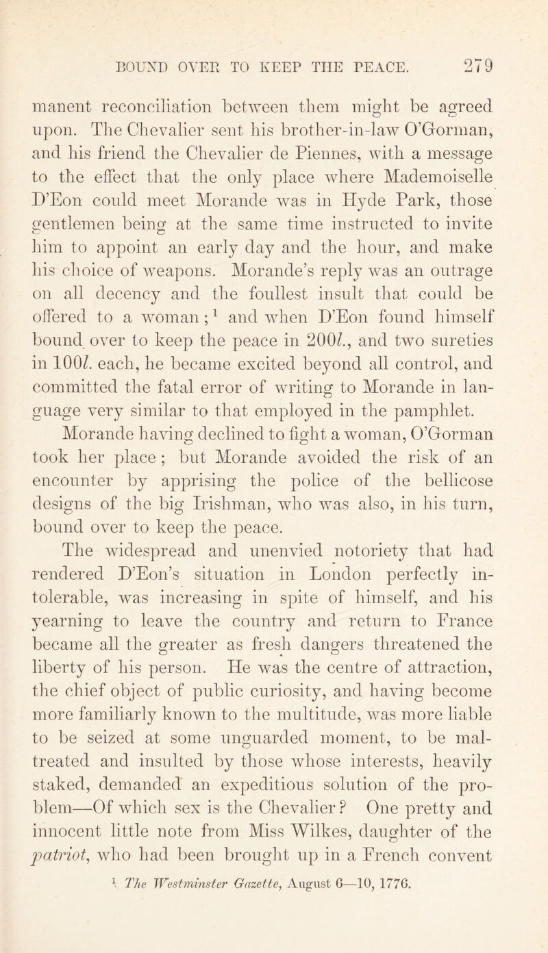 manent reconciliation between them might be agreed upon. The Chevalier sent his brother-in-law O’Gorman, and his friend the Chevalier de Piennes, with a message to the effect that the only place where Mademoiselle D’Eon could meet Morande was in Hyde Park, those gentlemen being at the same time instructed to invite O c him to appoint an early day and the hour, and make his choice of weapons. Morande’s reply was an outrage on all decency and the foullest insult that could be offered to a woman ;1 and when I)'Eon found himself bound over to keep the peace in 200/., and two sureties in 100/. each, he became excited beyond all control, and committed the fatal error of writing to Morande in lan- guage very similar to that employed in the pamphlet. Morande having declined to fight a woman, O’Gorman took her place ; but Morande avoided the risk of an encounter by apprising the police of the bellicose designs of the big Irishman, who was also, in his turn, bound over to keep the peace. The widespread and unenvied notoriety that had rendered H’Eon’s situation in London perfectly in- tolerable, was increasing in spite of himself, and his yearning to leave the country and return to Prance became all the greater as fresh dangers threatened the liberty of his person. ITe was the centre of attraction, the chief object of public curiosity, and having become more familiarly known to the multitude, was more liable to be seized at some unguarded moment, to be mal- treated and insulted by those whose interests, heavily staked, demanded an expeditious solution of the pro- blem—Of which sex is the Chevalier P One pretty and innocent little note from Miss Wilkes, daughter of the patriot, who had been brought up in a French convent 1 The Westminster Gazette, August 6—10, 1776.