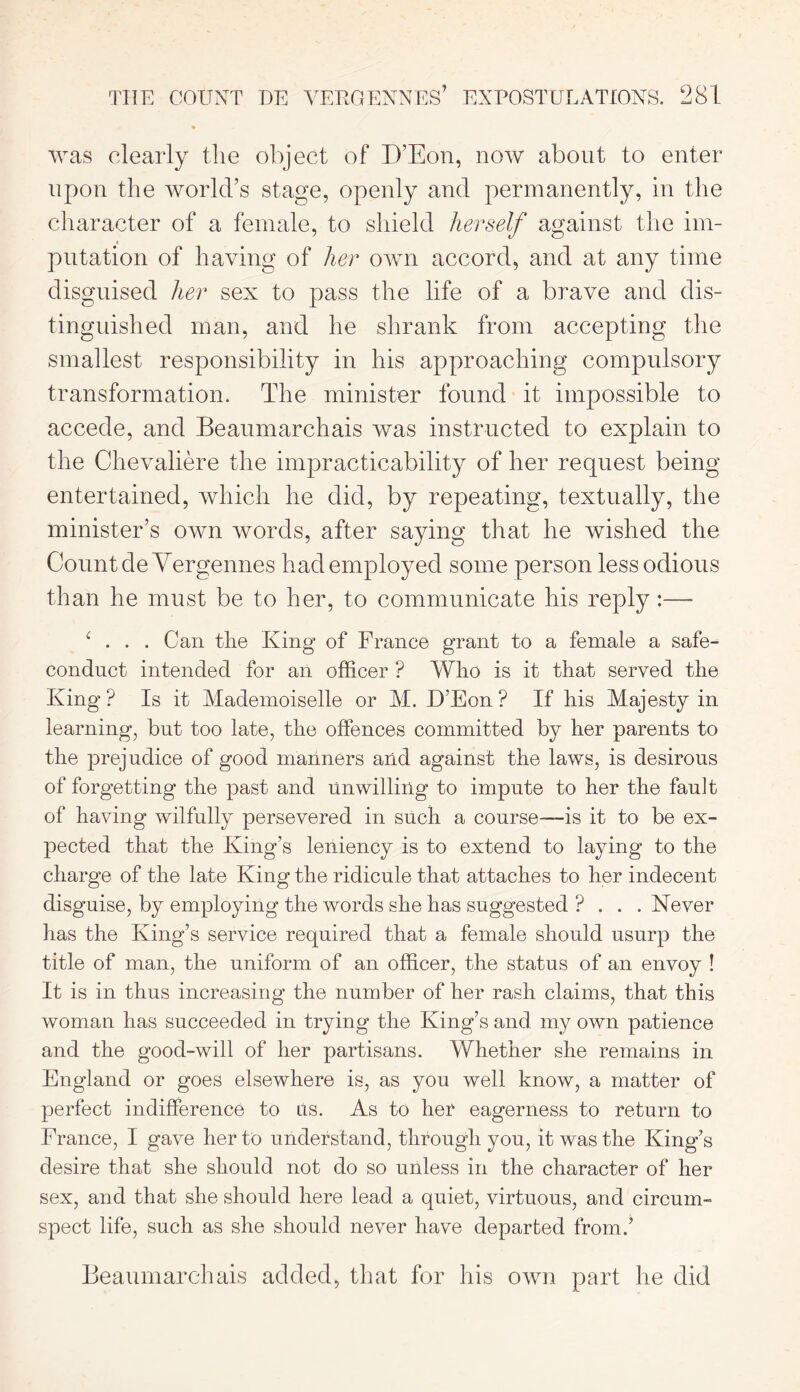 was clearly the object of D’Eon, now about to enter upon the world’s stage, openly and permanently, in the character of a female, to shield herself against the im- putation of having of her own accord, and at any time disguised her sex to pass the life of a brave and dis- tinguished man, and he shrank from accepting the smallest responsibility in his approaching compulsory transformation. The minister found it impossible to accede, and Beaumarchais was instructed to explain to the Chevaliere the impracticability of her request being entertained, which he did, by repeating, textually, the minister’s own words, after saying that he wished the Count de Vergennes had employed some person less odious than he must be to her, to communicate his reply:— ( ... Can tlie King of France grant to a female a safe- conduct intended for an officer ? Who is it that served the King ? Is it Mademoiselle or M. D’Eon ? If his Majesty in learning, but too late, the offences committed by her parents to the prejudice of good manners aiid against the laws, is desirous of forgetting the past and Unwilling to impute to her the fault of having wilfully persevered in such a course—-is it to be ex- pected that the King’s leniency is to extend to laying to the charge of the late King the ridicule that attaches to her indecent disguise, by employing the words she has suggested ? . . . Never has the King’s service required that a female should usurp the title of man, the uniform of an officer, the status of an envoy ! It is in thus increasing the number of her rash claims, that this woman has succeeded in trying the King’s and my own patience and the good-will of her partisans. Whether she remains in England or goes elsewhere is, as you well know, a matter of perfect indifference to us. As to her eagerness to return to France, I gave her to understand, through you, it was the King’s desire that she should not do so unless in the character of her sex, and that she should here lead a quiet, virtuous, and circum- spect life, such as she should never have departed from.’ Beaumarchais added, that for his own part he did