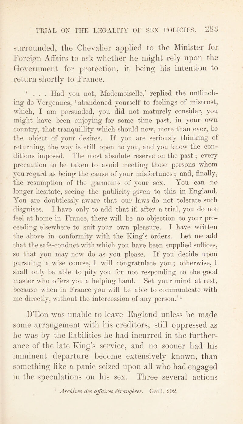 surrounded, the Chevalier applied to the Minister for Foreign Affairs to ask whether he might rely upon the Government for protection, it being his intention to return shortly to France. £ . . . Had you not, Mademoiselle,’ replied the unflinch- ing de Yergennes, £ abandoned yourself to feelings of mistrust, which, I am persuaded, you did not maturely consider, you might have been enjoying for some time past, in your own country, that tranquillity which should now, more than ever, be the object of your desires. If you are seriously thinking of returning, the way is still open to you, and you know the con- ditions imposed. The most absolute reserve on the past; every precaution to be taken to avoid meeting those persons whom you regard as being the cause of your misfortunes ; and, finally, the resumption of the garments of your sex. You can no longer hesitate, seeing the publicity given to this in England. You are doubtlessly aware that our laws do not tolerate such disguises. I have only to add that if, after a trial, you do not feel at home in France, there will be no objection to your pro- ceeding elsewhere to suit your own pleasure. I have written the above in conformity with the King’s orders. Let me add that the safe-conduct with which you have been supplied suffices, so that you may now do as you please. If you decide upon pursuing a wise course, I will congratulate you ; otherwise, I shall only be able to pity you for not responding to the good master who offers you a helping hand. Set your mind at rest, because when in France you will be able to communicate with me directly, without the intercession of any person.’1 IJ’Eon was unable to leave England unless lie made some arrangement with bis creditors, still oppressed as he was by the liabilities he had incurred in the further- ance of the late King’s service, and no sooner had his imminent departure become extensively known, than something like a panic seized upon all who had engaged in the speculations on his sex. Three several actions 1 Archives ties affaires etrangeres. Gail]. 292.