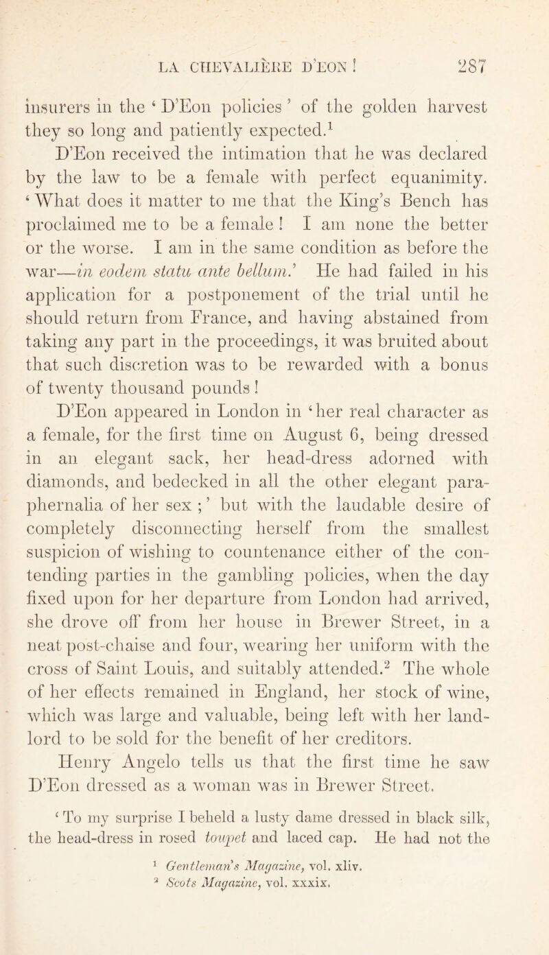 insurers in the 4 D’Eon policies 5 of the golden harvest they so long and patiently expected.1 D’Eon received the intimation that he was declared by the law to be a female with perfect equanimity. 4 What does it matter to me that the King’s Bench has proclaimed me to be a female ! I am none the better or the worse. I am in the same condition as before the war—in eodem statu ante helium2 He had failed in his application for a postponement of the trial until he should return from France, and having abstained from taking any part in the proceedings, it was bruited about that such discretion was to be rewarded with a bonus of twenty thousand pounds ! D5Eon appeared in London in 4 her real character as a female, for the first time on August 6, being dressed in an elegant sack, her head-dress adorned with diamonds, and bedecked in all the other elegant para- phernalia of her sex ;? but with the laudable desire of completely disconnecting herself from the smallest suspicion of wishing to countenance either of the con- tending parties in the gambling policies, when the day fixed upon for her departure from London had arrived, she drove off from her house in Brewer Street, in a neat post-chaise and four, wearing her uniform with the cross of Saint Louis, and suitably attended.2 The whole of her effects remained in England, her stock of wine, which was large and valuable, being left with her land- lord to be sold for the benefit of her creditors. Henry Angelo tells us that the first time he saw D’Eon dressed as a woman was in Brewer Street. 4 To my surprise I beheld a lusty dame dressed in black silk, the head-dress in rosed towpet and laced cap. He had not the 1 Gentleman s Magazine, vol. xliv. 3 Scots Magazine, vol. xxxix.