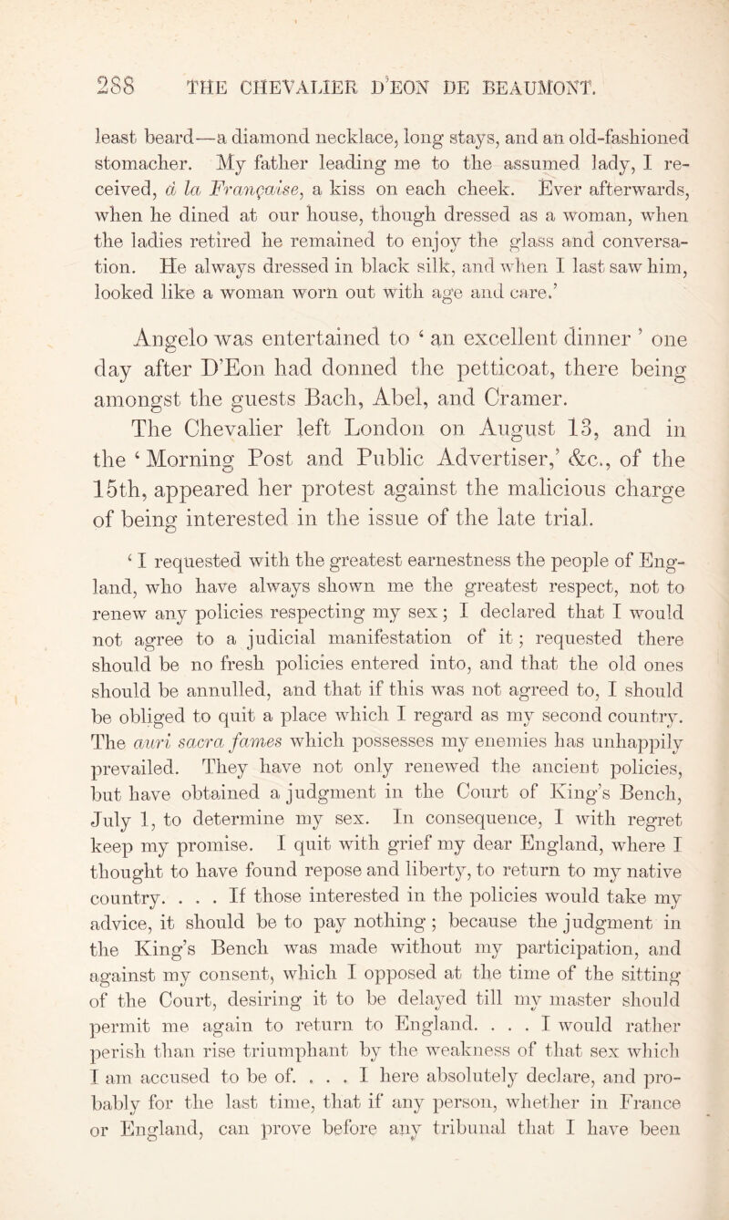 least beard—a diamond necklace, long stays, and an old-fashioned stomacher. My father leading me to the assumed lady, I re- ceived, a la Frangaise, a kiss on each cheek. Ever afterwards, when he dined at our house, though dressed as a woman, when the ladies retired he remained to enjoy the glass and conversa- tion. He always dressed in black silk, and when I last saw him, looked like a woman worn out with age and care.’ Angelo was entertained to 4 an excellent dinner ’ one day after D’Eon had donned the petticoat, there being amongst the guests Bach, Abel, and Cramer. The Chevalier left London on August 13, and in the 4 Morning Post and Public Advertiser,5 &c., of the 15th, appeared her protest against the malicious charge of being interested in the issue of the late trial. 41 requested with the greatest earnestness the people of Eng- land, who have always shown me the greatest respect, not to renew any policies respecting my sex; I declared that I would not agree to a judicial manifestation of it; requested there should be no fresh policies entered into, and that the old ones should be annulled, and that if this was not agreed to, I should be obliged to quit a place which I regard as my second country. The auri sacra fames which possesses my enemies has unhappily prevailed. They have not only renewed the ancient policies, but have obtained a judgment in the Court of King’s Bench, July 1, to determine my sex. In consequence, 1 with regret keep my promise. I quit with grief my dear England, where I thought to have found repose and liberty, to return to my native country. ... If those interested in the policies would take my advice, it should be to pay nothing ; because the judgment in the King’s Bench was made without my participation, and against my consent, which I opposed at the time of the sitting of the Court, desiring it to be delayed till my master should permit me again to return to England. ... I would rather perish than rise triumphant by the weakness of that sex which I am accused to be of. ... 1 here absolutely declare, and pro- bably for the last time, that if any person, whether in France or England, can prove before any tribunal that I have been