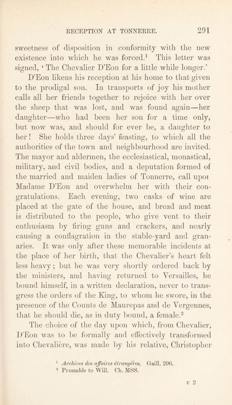 sweetness of disposition in conformity with the new existence into which he was forced.1 This letter was signed, 4 The Chevalier D’Eon for a little while longer.’ D’Eon likens his reception at his home to that given to the prodigal son. In transports of joy his mother calls all her friends together to rejoice with her over the sheep that was lost, and was found again—her daughter—who had been her son for a time only, but now was, and should for ever be, a daughter to her! She holds three days’ feasting, to which all the authorities of the town and neighbourhood are invited. The mayor and aldermen, the ecclesiastical, monastical, military, and civil bodies, and a deputation formed of the married and maiden ladies of Tonnerre, call upoi Madame D’Eon and overwhelm her with their con- gratulations. Each evening, two casks of wine are placed at the gate of the house, and bread and meat is distributed to the people, who give vent to their enthusiasm by firing guns and crackers, and nearly causing a conflagration in the stable-yard and gran- aries. It was only after these memorable incidents at the place of her birth, that the Chevalier’s heart felt less heavy ; but he was very shortly ordered back by the ministers, and having returned to Versailles, he bound himself, in a written declaration, never to trans- gress the orders of the King, to whom he swore, in the presence of the Counts de Maurepas and de Vergennes, that he should die, as in duty bound, a female.2 The choice of the day upon which, from Chevalier, D’Eon wms to be formally and effectively transformed into Chevaliere, was made by his relative, Christopher 1 Archives des affaires eirangeres. Gaill. 296, 2 Preamble to Will. Ch. MSS.