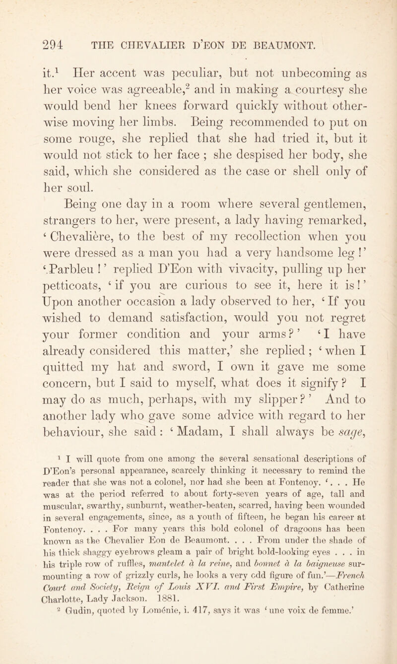 it.1 Her accent was peculiar, but not unbecoming as her voice was agreeable,2 and in making a courtesy she would bend her knees forward quickly without other- wise moving her limbs. Being recommended to put on some rouge, she replied that she had tried it, but it would not stick to her face ; she despised her body, she said, which she considered as the case or shell only of her soul. Being one day in a room where several gentlemen, strangers to her, were present, a lady having remarked, 4 Chevaliere, to the best of my recollection when you were dressed as a man you had a very handsome leg ! ’ tBarbieu ! ’ replied B’Eon with vivacity, pulling up her petticoats, 4 if you are curious to see it, here it is! ’ Upon another occasion a lady observed to her, 4 If you wished to demand satisfaction, would you not regret your former condition and your arms ? ’ 41 have already considered this matter,’ she replied ; 4 when I quitted my hat and sword, I own it gave me some concern, but I said to myself, what does it signify ? I may do as much, perhaps, with my slipper P ’ And to another lady who gave some advice with regard to her behaviour, she said : 4 Madam, I shall always be sage, 1 I will quote from one among the several sensational descriptions of H’Eon’s personal appearance, scarcely thinking it necessary to remind the reader that she was not a colooel, nor had she been at Fontenoy. (. . . He was at the period referred to about forty-seven years of age, tall and muscular, swarthy, sunburnt, weather-beaten, scarred, having been wounded in several engagements, since, as a youth of fifteen, he began his career at Fontenoy. . . . For many years this bold colonel of dragoons has been known as the Chevalier Eon de Beaumont. . . . From under the shade of his thick shaggy eyebrows gleam a pair of bright bold-looking eyes ... in his triple row of ruffles, mantelet a la reine, and bonnet cl la baigneuse sur- mounting a row of grizzly curls, he looks a very odd figure of fun.’—French Court ancl Society, Reign of Louis XVI. and First Empire, by Catherine Charlotte, Lady Jackson. 1881. 2 Gudin, quoted by LonnSnie, i. 417, says it was Cine voix de femme.’