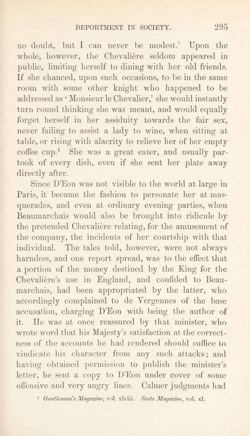 no doubt, but I can never be modest.’ Upon the whole, however, the Chevaliere seldom appeared in public, limiting herself to dining with her old friends. If she chanced, upon such occasions, to be in the same room with some other knight who happened to be addressed as 4 Monsieur le Chevalier,’ she would instantly turn round thinking she was meant, and would equally forget herself in her assiduity towards the fair sex, never failing to assist a lady to wine, when sitting at table, or rising with alacrity to relieve her of her empty coffee cup.1 She was a great eater, and usually par- took of every dish, even if she sent her plate away directly after. Since D’Eon was not visible to the world at large in Paris, it became the fashion to personate her at mas- querades, and even at ordinary evening parties, when Beaumarchais would also be brought into ridicule by the pretended Chevaliere relating, for the amusement of the company, the incidents of her courtship with that individual. The tales told, however, were not always harmless, and one report spread, was to the effect that a portion of the money destined by the King for the Chevaliere’s use in England, and confided to Beau- marchais, had been appropriated by the latter, who accordingly complained to de Yergennes of the base accusation, charging D’Eon with being the author of it. He was at once reassured by that minister, who wrote word that his Majesty’s satisfaction at the correct- ness of the accounts he had rendered should suffice to vindicate his character from any such attacks; and having obtained permission to publish the minister’s letter, lie sent a copy to D’Eon under cover of some offensive and very angry lines. Calmer judgments had 1 Gentleman's Magazine, vol. xlviii. Scots Magazine, yol. xl.