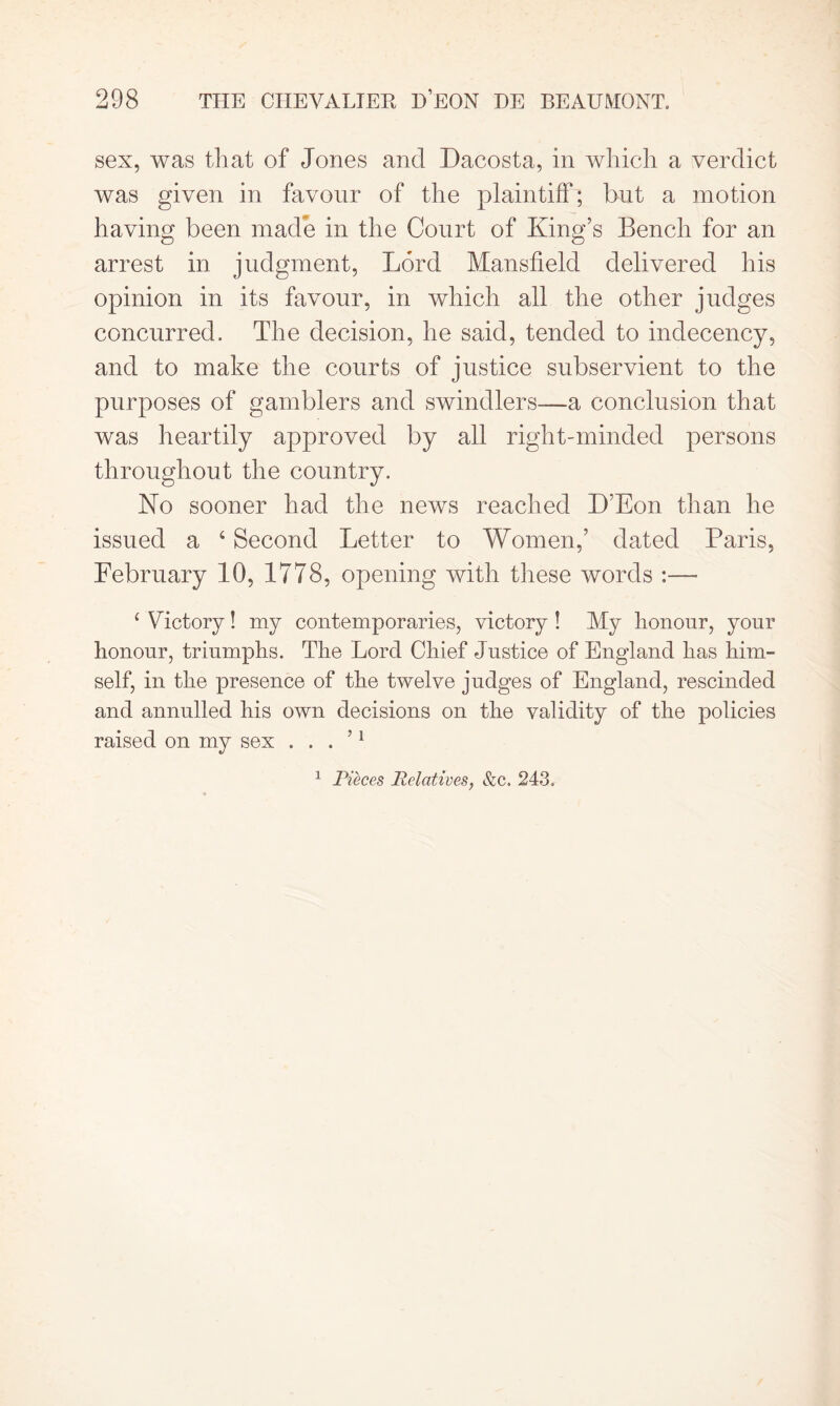 sex, was that of Jones and Dacosta, in which a verdict was given in favour of the plaintiff; but a motion having been made in the Court of King’s Bench for an arrest in judgment, Lord Mansfield delivered his opinion in its favour, in which all the other judges concurred. The decision, he said, tended to indecency, and to make the courts of justice subservient to the purposes of gamblers and swindlers—a conclusion that was heartily approved by all right-minded persons throughout the country. No sooner had the news reached D’Eon than he issued a 4 Second Letter to Women,’ dated Paris, February 10, 1778, opening with these words :— 4 Victory! my contemporaries, victory ! My honour, your honour, triumphs. The Lord Chief Justice of England has him- self, in the presence of the twelve judges of England, rescinded and annulled his own decisions on the validity of the policies raised on my sex . . . ’1 1 Pieces Relatives, &c. 243.