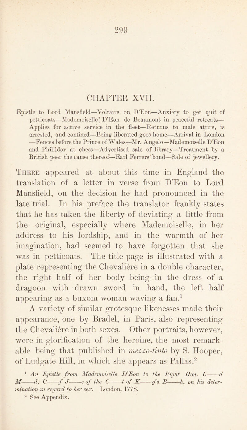 CHAPTER XVII. Epistle to Lord Mansfield—Voltaire on D’Eon—Anxiety to get quit of petticoats—Mademoiselle D’Eon de Beaumont in peaceful retreats— Applies for active service in the fleet—Returns to male attire, is arrested, and confined—Being liberated goes home—Arrival in London —Fences before the Prince of Wales—Mr. Angelo—Mademoiselle D’Eon and Pliillidor at chess—Advertised sale of library—Treatment by a British peer the cause thereof—Earl Ferrers’ bond—Sale of jewellery. There appeared at about this time in England the translation of a letter in verse from D’Eon to Lord Mansfield, on the decision he had pronounced in the late trial. In his preface the translator frankly states that he has taken the liberty of deviating a little from the original, especially where Mademoiselle, in her address to his lordship, and in the warmth of her imagination, had seemed to have forgotten that she was in petticoats. The title page is illustrated with a plate representing the Chevaliere in a double character, the right half of her body being in the dress of a dragoon with drawn sword in hand, the left half appearing as a buxom woman waving a fan.1 A variety of similar grotesque likenesses made their appearance, one by Bradel, in Paris, also representing the Chevaliere in both sexes. Other portraits, however, were in glorification of the heroine, the most remark- able being that published in mezzo-tinto by S. Hooper, of Ludgate Hill, in which she appears as Pallas.2 1 An Epistle from Mademoiselle IJEon to the Right Hon. L d M d, C f J e of the C 1 of K g's B h, on his deter- mination in regard to her sex. London, 1778. 2 See Appendix.