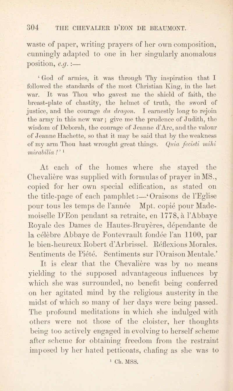 waste of paper, writing prayers of her own composition, cunningly adapted to one in her singularly anomalous position, e.g.:—- c God of armies, it was through Thy inspiration that I followed the standards of the most Christian King, in the last war. It was Thou who gayest me the shield of faith, the breast-plate of chastity, the helmet of truth, the sword of justice, and the courage du dragon. I earnestly long to rejoin the army in this new war; give me the prudence of Judith, the wisdom of Deborah, the courage of Jeanne d’Arc, and the valour of Jeanne Hachette, so that it may be said that by the weakness of my arm Thou hast wrought great things. Quia fecisti milii mirabilia! ’ 1 At each of tbe homes where she stayed the Chevaliere was supplied with formulas of prayer in MS., copied for her own special edification, as stated on tbe title-page of each pamphlet:—4 Oraisons cle TEglise pour tous les temps de l’annee Mpt. copie pour Made- moiselle D’Eon pendant sa retraite, en 1778, a TAbbaye Eoyale des Dames de Hautes-Bruyeres, dependante de la celebre Abbaye de Fontevrault fondee Tan 1100, par le bien-heureux Eobert d’Arbrissel. Eeflexions Morales. Sentiments de Piete. Sentiments sur TOraison Mentale.’ It is clear that tbe Chevaliere was by no means yielding to tbe supposed advantageous influences by which she was surrounded, no benefit being conferred on her agitated mind by tbe religious austerity in tbe midst of which so many of her days were being passed. Tbe profound meditations in which she indulged with others were not those of the cloister, her thoughts being too actively engaged in evolving to herself scheme after scheme for obtaining freedom from the restraint imposed by her hated petticoats, chafing as she was to 1 Ck. MSS.