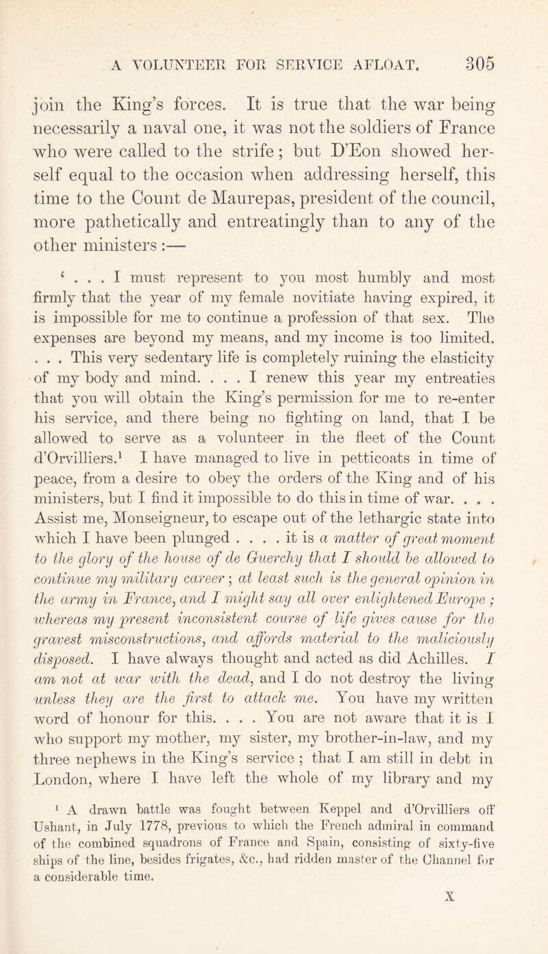 join the King’s forces. It is true that the war being necessarily a naval one, it was not the soldiers of France who were called to the strife; but D’Eon showed her- self equal to the occasion when addressing herself, this time to the Count de Maurepas, president of the council, more pathetically and entreatingly than to any of the other ministers c ... I must represent to you most humbly and most firmly that the year of my female novitiate having expired, it is impossible for me to continue a profession of that sex. The expenses are beyond my means, and my income is too limited. . . . This very sedentary life is completely ruining the elasticity of my body and mind. ... I renew this year my entreaties that you will obtain the King’s permission for me to re-enter his service, and there being no fighting on land, that I be allowed to serve as a volunteer in the fleet of the Count d’Orvilliers.1 I have managed to live in petticoats in time of peace, from a desire to obey the orders of the King and of his ministers, but I find it impossible to do this in time of war. . . . Assist me, Monseigneur, to escape out of the lethargic state into which I have been plunged . . . . it is a matter of great moment to the glory of the house of de Guercliy that I should be allowed to continue my military career ; at least such is the general opinion in the army in France, and I might say all over enlightened Fur ope ; 'whereas my present inconsistent course of life gives cause for the gravest misconstructions, and affords material to the maliciously disposed. I have always thought and acted as did Achilles. I am not at war with the dead, and I do not destroy the living unless they are the first to attack me. You have my written word of honour for this. . . . You are not aware that it is I who support my mother, my sister, my brother-in-law, and my three nephews in the King’s service ; that I am still in debt in London, where I have left the whole of my library and my 1 A drawn battle was fought between Keppel and d’Orvilliers off Ushant, in July 1778, previous to which the French admiral in command of the combined squadrons of France and Spain, consisting of sixty-five ships of the line, besides frigates, &c., had ridden master of the Channel for a considerable time. X
