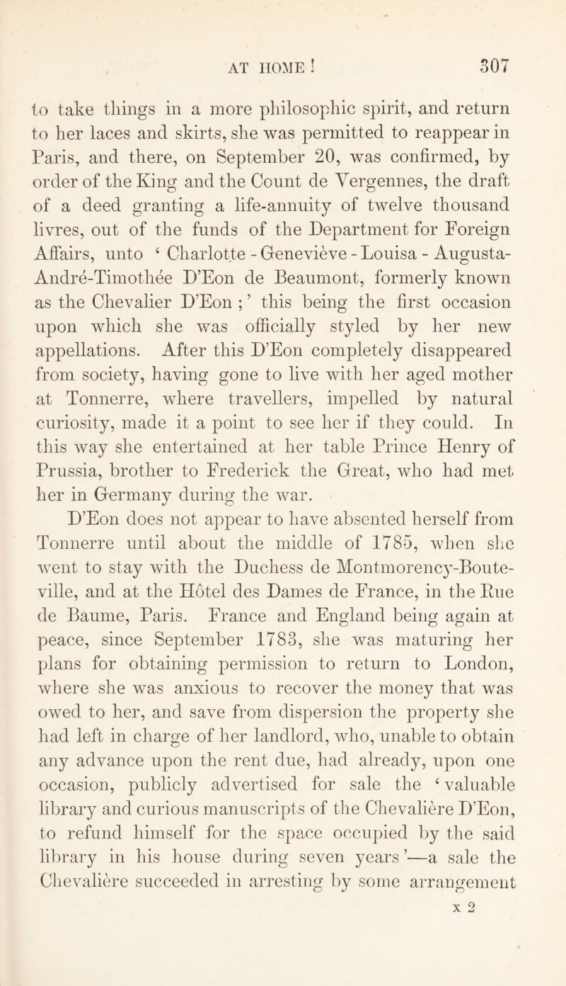 to take things in a more philosophic spirit, and return to her laces and skirts, she was permitted to reappear in Paris, and there, on September 20, was confirmed, by order of the King and the Count de Vergennes, the draft of a deed granting a life-annuity of twelve thousand livres, out of the funds of the Department for Foreign Affairs, unto 4 Charlotte - Genevieve - Louisa - Augusta- Andre-Timothee D’Eon de Beaumont, formerly known as the Chevalier D’Eon ; ’ this being the first occasion upon which she was officially styled by her new appellations. After this D’Eon completely disappeared from society, having gone to live with her aged mother at Tonnerre, where travellers, impelled by natural curiosity, made it a point to see her if they could. In this way she entertained at her table Prince Henry of Prussia, brother to Frederick the Great, who had met her in Germany during the war. D’Eon does not appear to have absented herself from Tonnerre until about the middle of 1785, when she went to stay with the Duchess de Montmorency-Boute- ville, and at the Hotel des Dames de France, in the Paie de Baume, Paris. France and England being again at peace, since September 1783, she was maturing her plans for obtaining permission to return to London, where she was anxious to recover the money that was owed to her, and save from dispersion the property she had left in charge of her landlord, who, unable to obtain any advance upon the rent due, had already, upon one occasion, publicly advertised for sale the 4 valuable library and curious manuscripts of the Chevaliere D’Eon, to refund himself for the space occupied by the said library in his house during seven years ’—a sale the Chevaliere succeeded in arresting by some arrangement