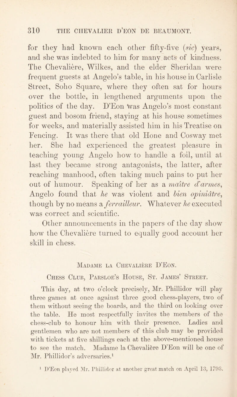 for they had known each other fifty-five (sic) years, and she was indebted to him for many acts of kindness. The Chevaliere, Wilkes, and the elder Sheridan were frequent guests at Angelo’s table, in his house in Carlisle Street, Soho Square, where they often sat for hours over the bottle, in lengthened arguments upon the politics of the day. D’Eon Was Angelo’s most constant guest and bosom friend, staying at his house sometimes for weeks, and materially assisted him in his Treatise on Fencing. It was there that old Hone and Cosway met her. She had experienced the greatest pleasure in teaching young Angelo how to handle a foil, until at last they became strong antagonists, the latter, after reaching manhood, often taking much pains to put her out of humour. Speaking of her as a maitre d'armes, Angelo found that he was violent and hien opiniatre, though by no means a ferrailleur. Whatever he executed was correct and scientific. Other announcements in the papers of the day show how the Chevaliere turned to equally good account her skill in chess. Madame la Chevaliere D’Eon. Chess Club, Parsloe’s House, St. James’ Street. This day, at two o’clock precisely, Mr. Phillidor will play three games at once against three good chess-players, two of them without seeing the boards, and the third on looking over the table. He most respectfully invites the members of the chess-club to honour him with their presence. Ladies and gentlemen who are not members of this club may be provided with tickets at five shillings each at the above-mentioned house to see the match. Madame la Chevaliere D’Eon will be one of Mr. Phillidor’s adversaries.1 1 D’Eon played Mr. Phillidor at another great match on April 13, 1793.