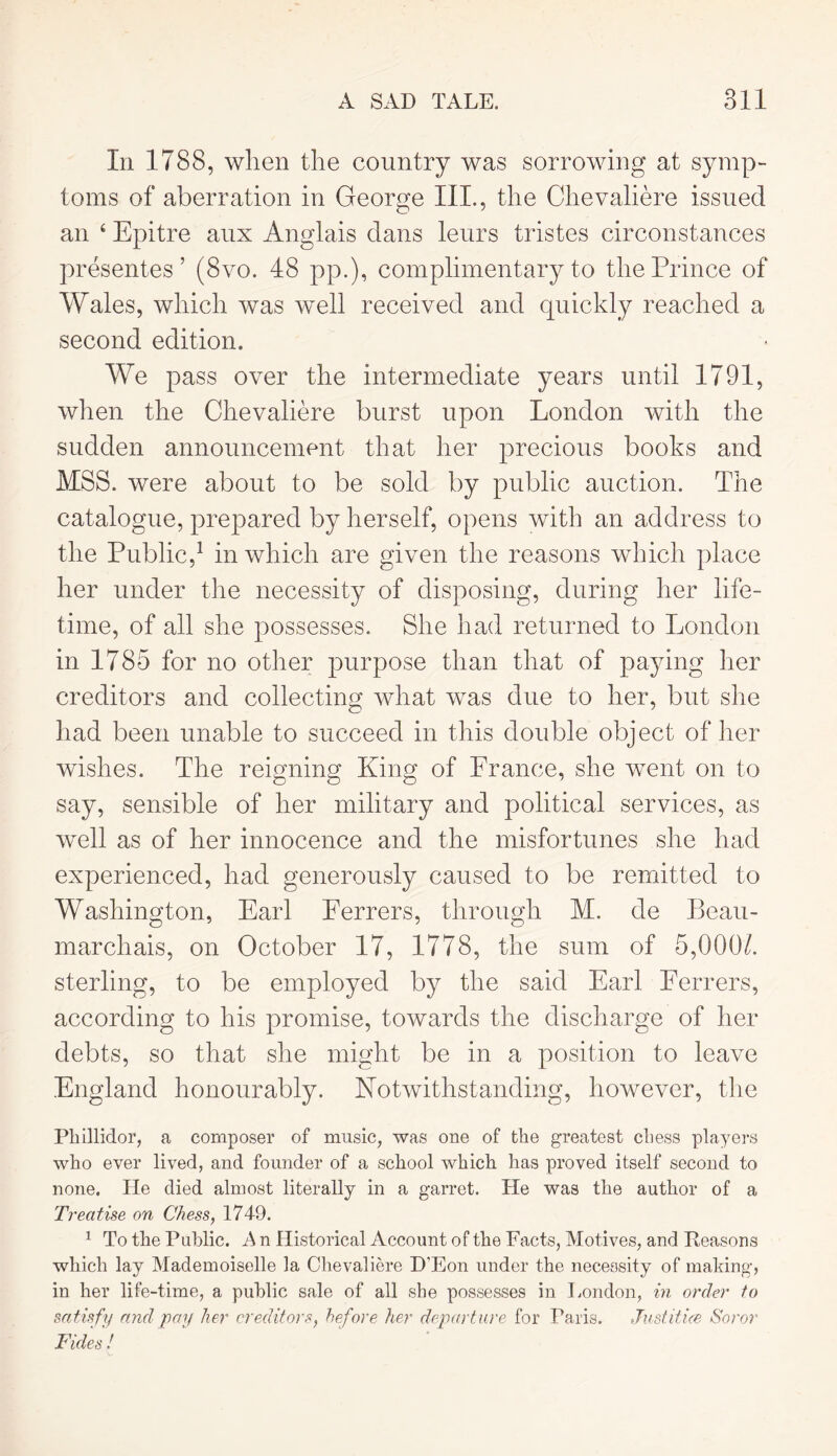 In 1788, when the country was sorrowing at symp- toms of aberration in George III., the Chevaliere issued an ‘ Epitre aux Anglais dans leurs tristes circonstances presentes ’ (8vo. 48 pp.), complimentary to the Prince of Wales, which was well received and quickly reached a second edition. We pass over the intermediate years until 1791, when the Chevaliere burst upon London with the sudden announcement that her precious books and MSS. were about to be sold by public auction. The catalogue, prepared by herself, opens with an address to the Public,1 in which are given the reasons which place her under the necessity of disposing, during her life- time, of all she possesses. She had returned to London in 1785 for no other purpose than that of paying her creditors and collecting what was due to her, but she had been unable to succeed in this double object of her wishes. The reigning King of Prance, she went on to say, sensible of her military and political services, as well as of her innocence and the misfortunes she had experienced, had generously caused to be remitted to Washington, Earl Eerrers, through M. de Beau- marchais, on October 17, 1778, the sum of 5,000/. sterling, to be employed by the said Earl Ferrers, according to his promise, towards the discharge of her debts, so that she might be in a position to leave England honourably. Notwithstanding, however, the Phillidor, a composer of music, was one of the greatest chess players who ever lived, and founder of a school which has proved itself second to none. He died almost literally in a garret. He was the author of a Treatise on Chess, 1749. 1 To the Public. A n Historical Account of the Facts, Motives, and Peasons which lay Mademoiselle la Chevaliere D’Eon under the necessity of making, in her life-time, a public sale of all she possesses in London, in order to satisfy and pay her creditors, before her departure for Paris. Justifies Soror Tides!