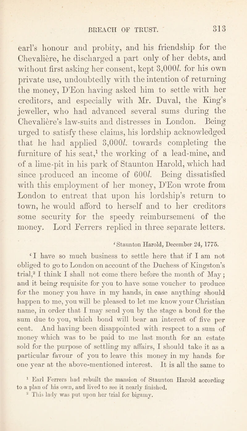 BREACH OF TRUST. Q1 9 £) 1 Q earl’s honour and probity, and his friendship for the Ghevaliere, he discharged a part only of her debts, and without first asking her consent, kept 3,000/. for his own private use, undoubtedly with the intention of returning the money, D’Eon having asked him to settle with her creditors, and especially with Mr. Duval, the King’s jeweller, who had advanced several sums during the Chevaliere’s law-suits and distresses in London. Being urged to satisfy these claims, his lordship acknowledged that he had applied 3,000/. towards completing the furniture of his seat,1 the working of a lead-mine, and of a lime-pit in his park of Staunton Harold, which had since produced an income of 600/. Being dissatisfied with this employment of her money, D’Eon wrote from London to entreat that upon his lordship’s return to town, he would afford to herself and to her creditors some security for the speedy reimbursement of the money. Lord Ferrers replied in three separate letters. 'Staunton Harold, December 24, 1775. ‘ I have so much business to settle here that if I am not obliged to go to London on account of the Duchess of Kingston’s trial,2 I think I shall not come there before the month of May; and it being requisite for you to have some voucher to produce for the money you have in my hands, in case anything should happen to me, you will be pleased to let me know your Christian name, in order that I may send you by the stage a bond for the sum due to you, which bond will bear an interest of five per cent. And having been disappointed with respect to a sum of money which was to be paid to me last month for an estate sold for the purpose of settling my affairs, I should take it as a particular favour of you to leave this money in my hands for one year at the above-mentioned interest. It is all the same to 1 Earl Ferrers bad rebuilt the mansion of Staunton Harold according to a plan of his own, and lived to see it nearly finished.