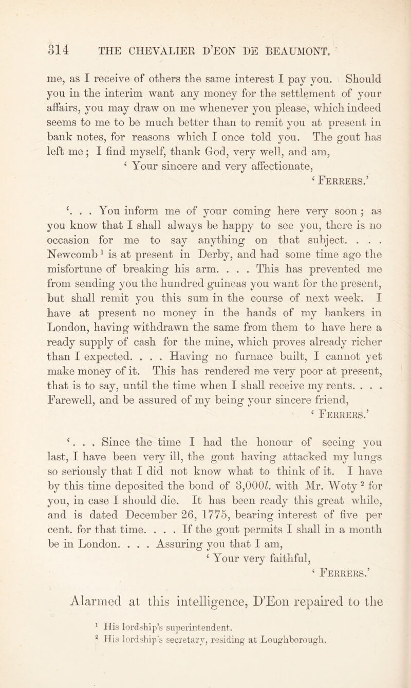 me, as I receive of others the same interest I pay you. Should you in the interim want any money for the settlement of your affairs, you may draw on me whenever you please, which indeed seems to me to be much better than to remit you at present in bank notes, for reasons which I once told you. The gout has left me; I find myself, thank God, very well, and am, 6 Your sincere and very affectionate, ‘ Ferrers.’ h . . You inform me of your coming here very soon ; as you know that I shall always be happy to see you, there is no occasion for me to say anything on that subject. . . . Newcomb 1 is at present in Derby, and had some time ago the misfortune of breaking his arm. . . . This has prevented me from sending you the hundred guineas you want for the present, but shall remit you this sum in the course of next week. I have at present no money in the hands of my bankers in London, having withdrawn the same from them to have here a ready supply of cash for the mine, which proves already richer than I expected. . . . Having no furnace built, I cannot yet make money of it. This has rendered me very poor at present, that is to say, until the time when I shall receive my rents. . . . Farewell, and be assured of my being your sincere friend, ‘ Ferrers.’ c. . . Since the time I had the honour of seeing you last, I have been very ill, the gout having attacked my lungs so seriously that I did not know what to think of it. I have by this time deposited the bond of 3,000L with Mr. Woty 2 for you, in case I should die. It has been ready this great while, and is dated December 26, 1775, bearing interest of five per cent, for that time. ... If the gout permits I shall in a month be in London. . . . Assuring you that I am, ‘ Your very faithful, ‘ Ferrers.’ Alarmed at this intelligence, D’Eon repaired to the 1 ITis lordship’s superintendent. 3 His lordship’s secretary, residing at Loughborough.