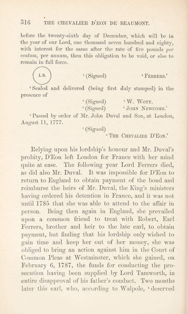 before the twenty-sixth day of December, which will be in the year of our Lord, one thousand seven hundred and eighty, with interest for the same after the rate of five pounds per centum, per annum, then this obligation to be void, or else to remain in full force. ‘ (Signed) £ Ferrers.’ ‘ Sealed and delivered (being first duly stamped) in the presence of ‘ (Signed) £ W. Woty. c (Signed) ‘ John Newcomb.’ £ Passed by order of Mr. John Duval and Son, at London, August 11, 1777. ‘ (Signed) ‘ The Chevalier D’Eon.’ Belying upon his lordship’s honour and Mr. Duval’s probity, D’Eon left London for France with her mind quite at ease. The following year Lord Ferrers died, as did also Mr. Duval. It was impossible for D’Eon to return to England to obtain payment of the bond and reimburse the heirs of Mr. Duval, the King’s ministers having ordered his detention in France, and it was not until 1785 that she was able to attend to the affair in person. Being then again in England, she prevailed upon a common friend to treat with Bobert, Earl Ferrers, brother and heir to the late earl, to obtain payment, but finding that his lordship only wished to gain time and keep her out of her money, she was obliged to bring an action against him in the Court of Common Pleas at Westminster, which she gained, on February 6, 1787, the funds for conducting the pro- secution having been supplied by Lord Tamworth, in entire disapproval of his father’s conduct. Two months later this earl, who, according to Walpole, ‘ deserved