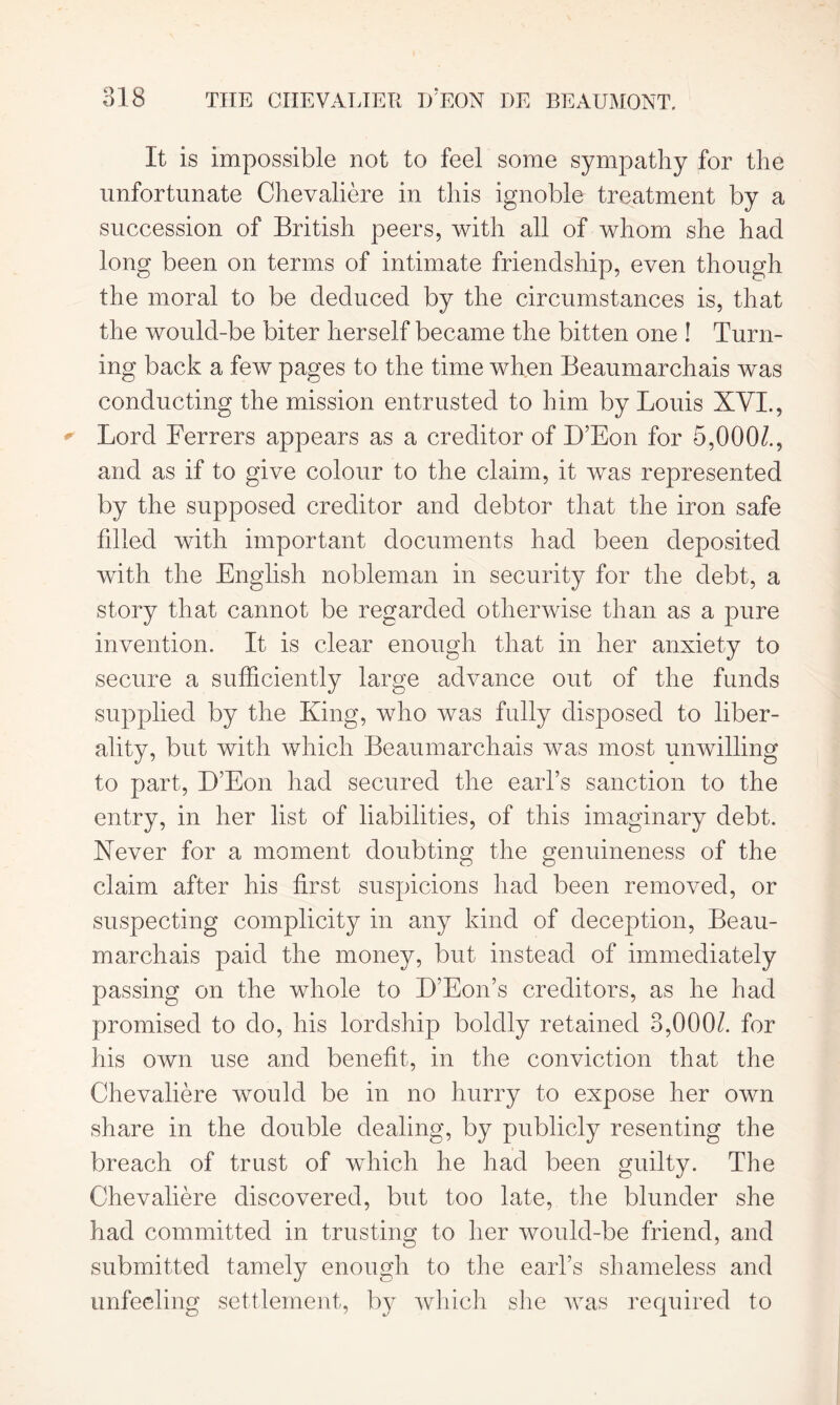 It is impossible not to feel some sympathy for the unfortunate Chevaliere in this ignoble treatment by a succession of British peers, with all of whom she had long been on terms of intimate friendship, even though the moral to be deduced by the circumstances is, that the would-be biter herself became the bitten one ! Turn- ing back a few pages to the time when Beaumarchais was conducting the mission entrusted to him by Louis XVI., Lord Ferrers appears as a creditor of D’Eon for 5,000/., and as if to give colour to the claim, it was represented by the supposed creditor and debtor that the iron safe filled with important documents had been deposited with the English nobleman in security for the debt, a story that cannot be regarded otherwise than as a pure invention. It is clear enough that in her anxiety to secure a sufficiently large advance out of the funds supplied by the King, who was fully disposed to liber- ality, but with which Beaumarchais was most unwilling to part, D’Eon had secured the earl’s sanction to the entry, in her list of liabilities, of this imaginary debt. Xever for a moment doubting the genuineness of the claim after his first suspicions had been removed, or suspecting complicity in any kind of deception, Beau- marchais paid the money, but instead of immediately passing on the whole to D’Eon’s creditors, as he had promised to do, his lordship boldly retained 3,000/. for his own use and benefit, in the conviction that the Chevaliere would be in no hurry to expose her own share in the double dealing, by publicly resenting the breach of trust of which he had been guilty. The Chevaliere discovered, but too late, the blunder she had committed in trusting to her would-be friend, and submitted tamely enough to the earl’s shameless and unfeeling settlement, by which she was required to