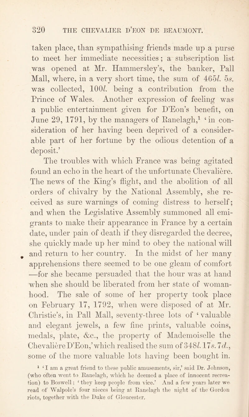 taken place, than sympathising friends made up a purse to meet her immediate necessities ; a subscription list was opened at Mr. Hammersley’s, the banker, Pall Mall, where, in a very short time, the sum of 465/. 65. was collected, 100/. being a contribution from the Prince of Wales. Another expression of feeling was a public entertainment given for D’Eon’s benefit, on June 29, 1791, by the managers of Ranelagh,1 4 in con- sideration of her having been deprived of a consider- able part of her fortune by the odious detention of a deposit.’ The troubles with which France was being agitated found an echo in the heart of the unfortunate Chevaliere. The news of the King’s flight, and the abolition of all orders of chivalry by the National Assembly, she re- ceived as sure warnings of coming distress to herself; and when the Legislative Assembly summoned all emi- grants to make their appearance in Prance by a certain date, under pain of death if they disregarded the decree, she quickly made up her mind to obey the national will and return to her country. In the midst of her many apprehensions there seemed to be one gleam of comfort —for she became persuaded that the hour was at hand when she should be liberated from her state of woman- hood. The sale of some of her property took place on February 17, 1792, when were disposed of at Mr. Christie’s, in Pall Mall, seventy-three lots of 4 valuable and elegant jewels, a few fine prints, valuable coins, medals, plate, &c., the property of Mademoiselle the ChevaliereD’Eon,’ which realised the sum of 348/. 17<s. 7c/., some of the more valuable lots having been bought in. 1 ‘ I am a great friend to these public amusements, sir/ said Hr. Johnson, (who often went to Ranelagh, which he deemed a place of innocent recrea- tion) to Boswell; 1 they keep people from vice.’ And a few years later we read of Walpole’s four nieces being at Ranelagh the night of the Gordon riots, together with the Duke of Gloucester.