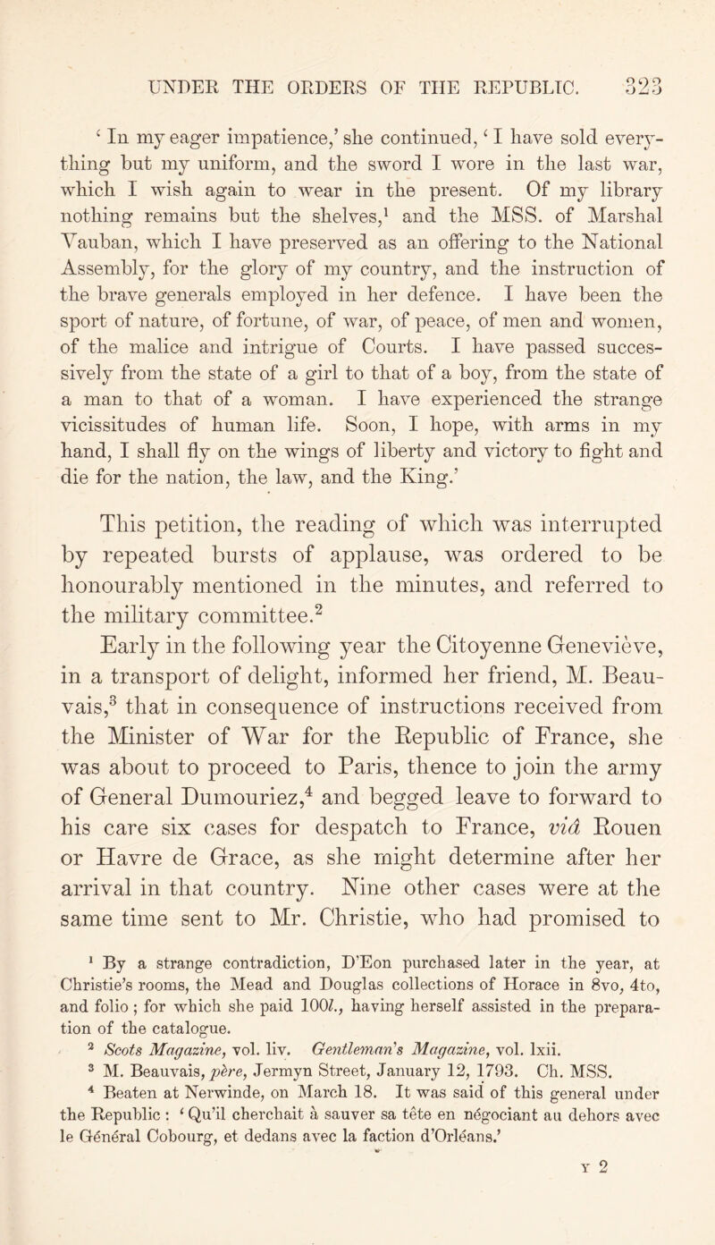 UNDER THE ORDERS OF THE REPUBLIC. c In my eager impatience/she continued, ‘ I have sold every- thing but my uniform, and the sword I wore in the last war, which I wish again to wear in the present. Of my library nothing remains but the shelves,1 and the MSS. of Marshal Yauban, which I have preserved as an offering to the National Assembly, for the glory of my country, and the instruction of the brave generals employed in her defence. I have been the sport of nature, of fortune, of war, of peace, of men and women, of the malice and intrigue of Courts. I have passed succes- sively from the state of a girl to that of a boy, from the state of a man to that of a woman. I have experienced the strange vicissitudes of human life. Soon, I hope, with arms in my hand, I shall fly on the wings of liberty and victory to fight and die for the nation, the law, and the King/ This petition, the reading of which was interrupted by repeated bursts of applause, was ordered to be honourably mentioned in the minutes, and referred to the military committee.2 Early in the following year the Citoyenne Genevieve, in a transport of delight, informed her friend, M. Beau- vais,3 that in consequence of instructions received from the Minister of War for the Republic of France, she was about to proceed to Paris, thence to join the army of General Dumouriez,4 and begged leave to forward to his care six cases for despatch to France, via Rouen or Havre de Grace, as she might determine after her arrival in that country. Nine other cases were at the same time sent to Mr. Christie, who had promised to 1 By a strange contradiction, D’Eon purchased later in the year, at Christie’s rooms, the Mead and Douglas collections of Horace in 8vo, 4to, and folio ; for which she paid 100/., having herself assisted in the prepara- tion of the catalogue. 3 Scots Magazine, vol. liv. Gentleman's Magazine, vol. lxii. 3 M. Beauvais, pbre, Jermyn Street, January 12, 1793. Ch. MSS. 4 Beaten at Nerwinde, on March 18. It was said of this general under the Republic : ‘ Qu’il cherchait a sauver sa tete en negotiant au dehors avec le General Cobourg, et dedans avec la faction d’Orleans.’