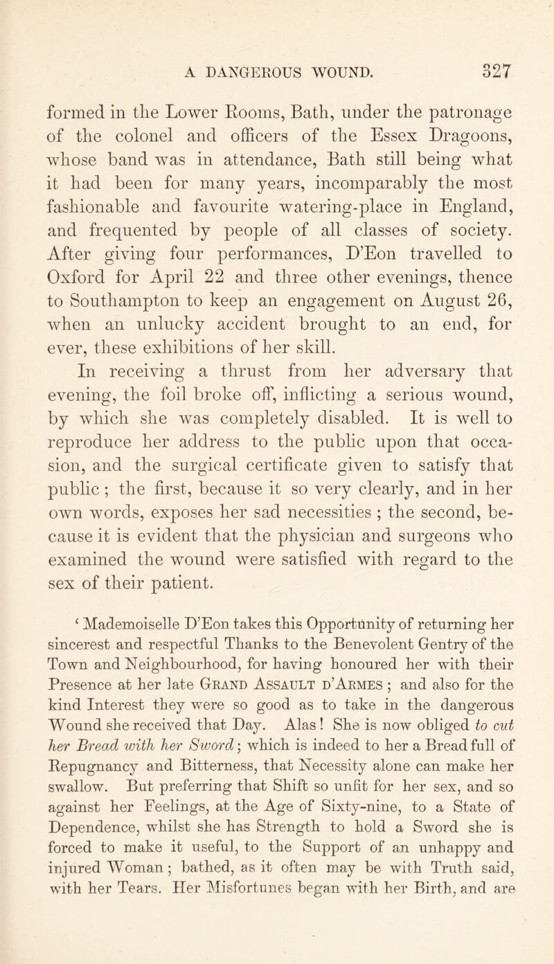 formed in the Lower Rooms, Bath, under the patronage of the colonel and officers of the Essex Dragoons, whose band was in attendance, Bath still being what it had been for many years, incomparably the most fashionable and favourite watering-place in England, and frequented by people of all classes of society. After giving four performances, D’Eon travelled to Oxford for April 22 and three other evenings, thence to Southampton to keep an engagement on August 26, when an unlucky accident brought to an end, for ever, these exhibitions of her skill. In receiving a thrust from her adversary that evening, the foil broke off, inflicting a serious wound, by which she was completely disabled. It is well to reproduce her address to the public upon that occa- sion, and the surgical certificate given to satisfy that public ; the first, because it so very clearly, and in her own words, exposes her sad necessities ; the second, be- cause it is evident that the physician and surgeons who examined the wound were satisfied with regard to the sex of their patient. ‘ Mademoiselle D’Eon takes this Opportunity of returning her sincerest and respectful Thanks to the Benevolent Gentry of the Town and Neighbourhood, for having honoured her with their Presence at her late Grand Assault d’Armes ; and also for the kind Interest they were so good as to take in the dangerous Wound she received that Day. Alas ! She is now obliged to cut her Bread with her Sworcl; which is indeed to her a Bread full of Repugnancy and Bitterness, that Necessity alone can make her swallow. But preferring that Shift so unfit for her sex, and so against her Feelings, at the Age of Sixty-nine, to a State of Dependence, whilst she has Strength to hold a Sword she is forced to make it useful, to the Support of an unhappy and injured Woman; bathed, as it often may be with Truth said, with her Tears. Her Misfortunes began with her Birth, and are