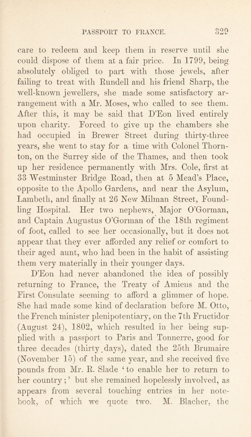 PASSPORT TO FRANCE. 99 Q care to redeem and keep them in reserve until she could dispose of them at a fair price. In 1799, being absolutely obliged to part with those jewels, after failing to treat with Rundell and his friend Sharp, the well-known jewellers, she made some satisfactory ar- rangement with a Mr. Moses, who called to see them. After this, it may be said that B’Eon lived entirely upon charity. Forced to give up the chambers she had occupied in Brewer Street during thirty-three years, she went to stay for a time with Colonel Thorn- ton, on the Surrey side of the Thames, and then took up her residence permanently with Mrs. Cole, first at 33 Westminster Bridge Road, then at 5 Mead’s Place, opposite to the Apollo Gardens, and near the Asylum, Lambeth, and finally at 26 New Milman Street, Found- ling Hospital. Her two nephews, Major O’Gorman, and Captain Augustus O’Gorman of the 18th regiment of foot, called to see her occasionally, but it does not appear that they ever afforded any relief or comfort to their aged aunt, who had been in the habit of assisting them very materially in their younger days. B’Eon had never abandoned the idea of possibly returning to France, the Treaty of Amiens and the First Consulate seeming to afford a glimmer of hope. She had made some kind of declaration before M. Otto, the French minister plenipotentiary, on the 7th Fructiclor (August 24), 1802, which resulted in her being sup- plied with a passport to Paris and Tonnerre, good for three decades (thirty clays), dated the 25th Brumaire (November 15) of the same year, and she received five pounds from Mr. R. Slade 4 to enable her to return to her country ; ’ but she remained hopelessly involved, as appears from several touching entries in her note- book, of which we quote two. M. Blacher, the