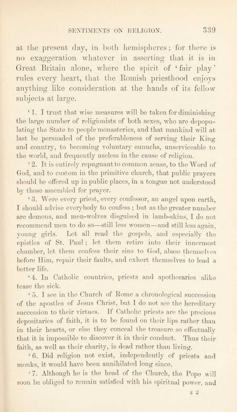 SENTIMENTS ON RELIGION. ooR at the present day, in botli hemispheres ; for there is no exaggeration whatever in asserting that it is in Great Britain alone, where the spirit of 4 fair play ’ rides every heart, that the Bomisli priesthood enjoys anything like consideration at the hands of its fellow subjects at large. 11. I trust that wise measures will be taken for diminishing the large number of religionists of both sexes, who are depopu- lating the State to people monasteries, and that mankind will at last be persuaded of the preferableness of serving their King and country, to becoming voluntary eunuchs, unserviceable to the world, and frequently useless in the cause of religion. ‘2. It is entirely repugnant to common sense, to the Word of God, and to custom in the primitive church, that public prayers should be offered up in public places, in a tongue not understood by those assembled for prayer. ‘ 3. Were every priest, every confessor, an angel upon earth, I should advise everybody to confess ; but as the greater number are demons, and men-wolves disguised in lamb-skins, I do not recommend men to do so—still less women—and still less again, young girls. Let all read the gospels, and especially the epistles of St. Paul ; let them retire into their innermost chamber, let them confess their sins to Gocl, abase themselves before Him, repair their faults, and exhort themselves to lead a better life. ‘ 4. In Catholic countries, priests and apothecaries alike tease the sick. ‘ 5. I see in the Church of Rome a chronological succession of the apostles of Jesus Christ, but I do not see the hereditary succession to their virtues. If Catholic priests are the precious depositaries of faith, it is to be found on their lips rather than in their hearts, or else they conceal the treasure so effectually that it is impossible to discover it in their conduct. Thus their faith, as well as their charity, is dead rather than living. ‘ 6. Did religion not exist, independently of priests and monks, it would have been annihilated long since, ‘ 7. Although he is the head of the Church, the Pope will soon be obliged to remain satisfied with his spiritual power, and