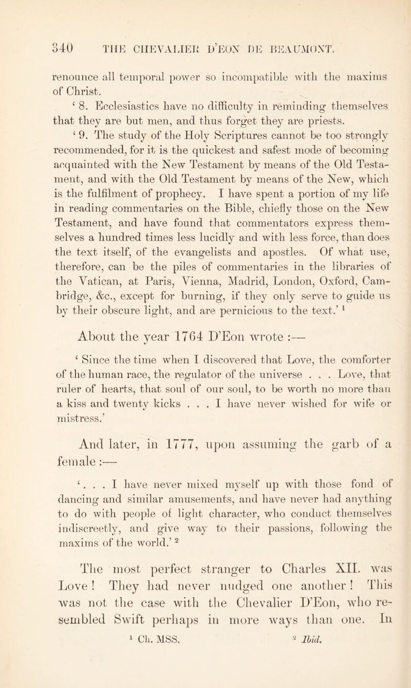 renounce all temporal power so incompatible with the maxims of Christ. 4 8. Ecclesiastics have no difficulty in reminding themselves that they are but men, and thus forget they are priests. 4 9. The study of the Holy Scriptures cannot be too strongly recommended, for it is the quickest and safest mode of becoming acquainted with the New Testament by means of the Old Testa- ment, and with the Old Testament by means of the New, which is the fulfilment of prophecy. I have spent a portion of my life in reading commentaries on the Bible, chiefly those on the New Testament, and have found that commentators express them- selves a hundred times less lucidly and with less force, than does the text itself, of the evangelists and apostles. Of what use, therefore, can be the piles of commentaries in the libraries of the Vatican, at Paris, Vienna, Madrid, London, Oxford, Cam- bridge, &c., except for burning, if they only serve to guide us by their obscure light, and are pernicious to the text.’ 1 About the year 1764 D’Eon wrote :— 4 Since the time when I discovered that Love, the comforter of the human race, the regulator of the universe . . . Love, that ruler of hearts, that soul of our soul, to be worth no more than a kiss and twentv kicks ... I have never wished for wife or %J mistress.’ And later, in 1777, upon assuming the garb of a female :— 4... I have never mixed myself up with those fond of dancing and similar amusements, and have never had anything to do with people of light character, who conduct themselves indiscreetly, and give way to their passions, following the maxims of the world.’ 2 The most perfect stranger to Charles XII. was Love ! They had never nudged one another ! This was not the case with the Chevalier D’Eon, who re- sembled Swift perhaps in more ways than one. In 1 Cli. MSS. 2 Ibid.