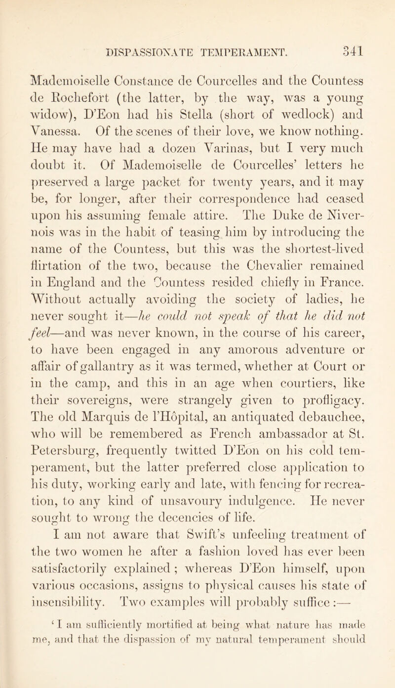 Mademoiselle Constance de Courcelles and the Countess de Rochefort (the latter, by the way, was a young widow), D’Eon had his Stella (short of wedlock) and Vanessa. Of the scenes of their love, we know nothing. He may have had a dozen Varinas, but I very much doubt it. Of Mademoiselle de Courcelles’ letters he preserved a large packet for twenty years, and it may be, for longer, after their correspondence had ceased upon his assuming female attire. The Duke de Niver- nois was in the habit of teasing him by introducing the name of the Countess, but this was the shortest-lived flirtation of the two, because the Chevalier remained in England and the Countess resided chiefly in France. Without actually avoiding the society of ladies, lie never sought it—he could not speak of that he did not feel—and was never known, in the course of his career, to have been engaged in any amorous adventure or affair of gallantry as it was termed, whether at Court or in the camp, and this in an age when courtiers, like their sovereigns, were strangely given to profligacy. The old Marquis de 1’Hopital, an antiquated debauchee, who will be remembered as French ambassador at St. Petersburg, frequently twitted D’Eon on his cold tem- perament, but the latter preferred close application to his duty, working early and late, with fencing for recrea- tion, to any kind of unsavoury indulgence. He never sought to wrong the decencies of life. I am not aware that Swift’s unfeeling treatment of the two women he after a fashion loved has ever been satisfactorily explained ; whereas D’Eon himself, upon various occasions, assigns to physical causes his state of insensibility. Two examples will probably suffice :— 1 I am sufficiently mortified at being wliat nature lias made me, and that the dispassion of my natural temperament should