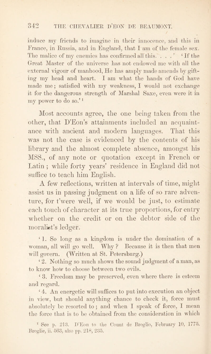 / induce my friends to imagine in their innocence, and this in France, in Russia, and in England, that I am of the female sex. The malice of my enemies has confirmed all this/ . . . 5 4 If the Great Master of the universe has not endowed me with all the external vigour of manhood, Lie has amply made amends by gift- ing my head and heart. I am what the hands of God have made me; satisfied with my weakness, I would not exchange it for the dangerous strength of Marshal Saxe, even were it in my power to do so.’1 Most accounts agree, tlie one being taken from the other, that D’Eon’s attainments included an acquaint- ance with ancient and modern languages. That this was not the case is evidenced by the contents of his library and the almost complete absence, amongst his MSS., of any note or quotation except in French or Latin ; while forty years’ residence in England did not suffice to teach him English. A few reflections, written at intervals of time, might assist us in passing judgment on a life of so rare adven- ture, for t’were well, if we would be just, to estimate each touch of character at its true proportions, for entry whether on the credit or on the debtor side of the moralist’s ledger. ‘ 1. So long as a kingdom is under the domination of a woman, all will go well. Why ? Because it is then that men will govern. (Written at St. Petersburg.) ‘ 2. Nothing so much shows the sound judgment of a man, as to know how to choose between two evils. 1 3. Freedom may be preserved, even where there is esteem and regard. c 4. An energetic will suffices to put into execution an object in view, but should anything chance to check it, force must absolutely be resorted to ; and when I speak of force, I mean the force that is to be obtained from the consideration in which 1 See p. 213. D'Eon to the Count de Broglio, February 10, 1775. Broglie, ii. 503> also pp. 218, 235.