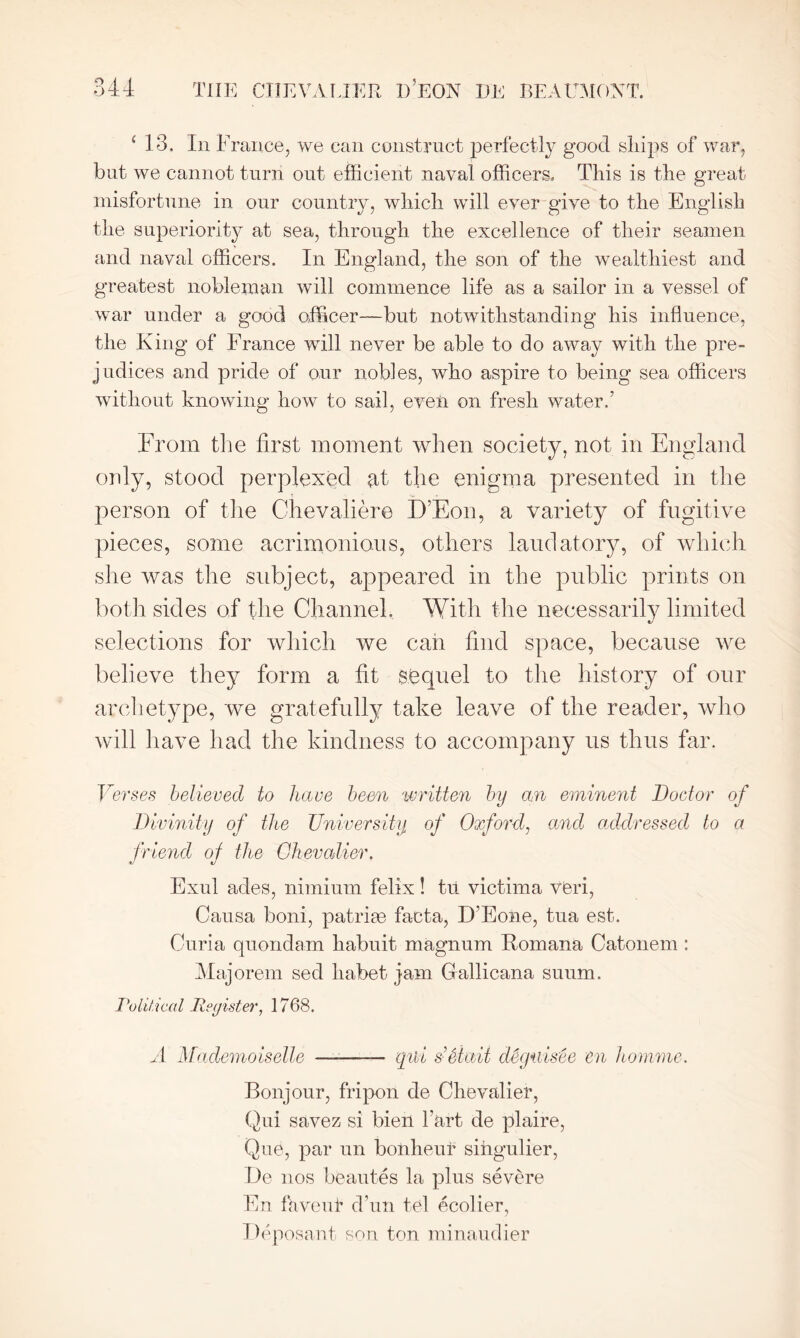 ‘ 13. In France, we can construct perfectly good ships of war, bat we cannot turn out efficient naval officers. This is the great misfortune in our country, which will ever give to the English the superiority at sea, through the excellence of their seamen and naval officers. In England, the son of the wealthiest and greatest nobleman will commence life as a sailor in a vessel of war under a good officer—but notwithstanding his influence, the King of France will never be able to do away with the pre- judices and pride of our nobles, who aspire to being sea officers without knowing how to sail, even on fresh water.’ From the first moment when society, not in England only, stood perplexed at the enigma presented in the person of the Chevaliere D’Eon, a variety of fugitive pieces, some acrimonious, others laudatory, of which she was the subject, appeared in the public prints on both sides of the Channel. With the necessarily limited selections for which we can find space, because we believe they form a fit sequel to the history of our archetype, we gratefully take leave of the reader, who will have had the kindness to accompany us thus far. Verses believed to have been written by an eminent Doctor of Divinity of the University of Oxford, and addressed to a friend oj the Chevalier. Exul ades, nimium felix! tu victima veri, Causa boni, patrias facta, D’Eone, tua est. Curia quondam kabuit magnum Romana Catonem : Majorem sed liabet jam Gallicana suum. Tolitical Register, 1768. A Mademoiselle —-—— qibi s’Staii deguisee en homme. Bonjour, fripon de Chevalier, Qui savez si bien l’art de plaire, Que, par un bonheur sihgulier, De nos beautes la plus severe En fa vent d’un tel ecolier, Deposant son ton minaudier