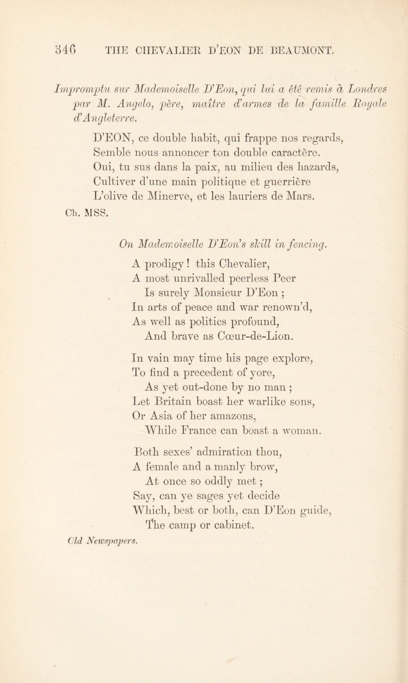 Impromptu sur Mademoiselle If Eon, qui lui a ete rends d Londres par M. Angelo, pere, maitre darmes de la famille JRoyale d’ Angleterre. D’EON, ce double habit, qui frappe nos regards, Semble nous annoncer ton double caractere. Oui, tu sus dans la paix, au milieu des hazards, Cultiver d’une main politique et guerriere L’olive de Minerve, et les lauriers de Mars. Cli. MSS. On Mademoiselle D’Eon’s shill in fencing. A prodigy ! this Chevalier, A most unrivalled peerless Peer Is surely Monsieur D’Eon; In arts of peace and war renown’d, As well as politics profound, And brave as Coeur-de-Lion. In vain may time his page explore, To find a precedent of yore, As yet out-done by no man; Let Britain boast her warlike sons, Or Asia of her amazons, While France can boast a woman. Both sexes’ admiration thou, A female and a manly brow, At once so oddly met; Say, can ye sages yet decide Which, best or both, can D’Eon guide, The camp or cabinet. Old Newspapers.